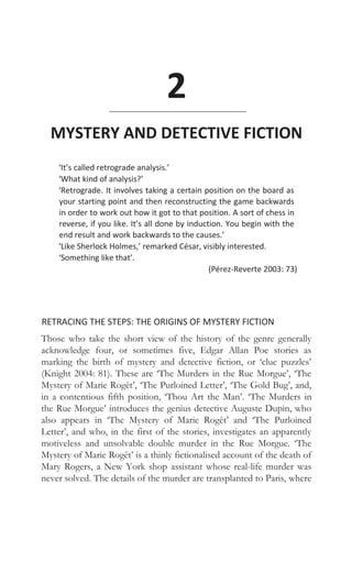 2
MYSTERY AND DETECTIVE FICTION
‘It’s called retrograde analysis.’
‘What kind of analysis?’
‘Retrograde. It involves taking a certain position on the board as
your starting point and then reconstructing the game backwards
in order to work out how it got to that position. A sort of chess in
reverse, if you like. It’s all done by induction. You begin with the
end result and work backwards to the causes.’
‘Like Sherlock Holmes,’ remarked César, visibly interested.
‘Something like that’.
(Pérez-Reverte 2003: 73)
RETRACING THE STEPS: THE ORIGINS OF MYSTERY FICTION
Those who take the short view of the history of the genre generally
acknowledge four, or sometimes five, Edgar Allan Poe stories as
marking the birth of mystery and detective fiction, or ‘clue puzzles’
(Knight 2004: 81). These are ‘The Murders in the Rue Morgue’, ‘The
Mystery of Marie Rogêt’, ‘The Purloined Letter’, ‘The Gold Bug’, and,
in a contentious fifth position, ‘Thou Art the Man’. ‘The Murders in
the Rue Morgue’ introduces the genius detective Auguste Dupin, who
also appears in ‘The Mystery of Marie Rogêt’ and ‘The Purloined
Letter’, and who, in the first of the stories, investigates an apparently
motiveless and unsolvable double murder in the Rue Morgue. ‘The
Mystery of Marie Rogêt’ is a thinly fictionalised account of the death of
Mary Rogers, a New York shop assistant whose real-life murder was
never solved. The details of the murder are transplanted to Paris, where
 