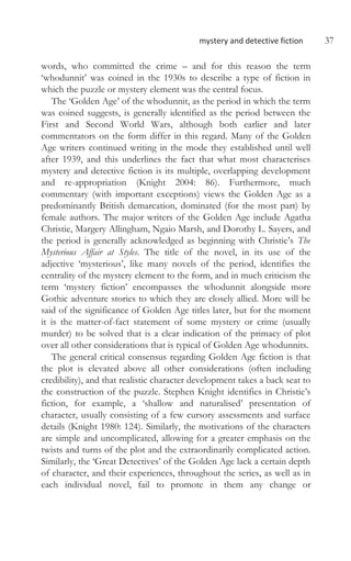 mystery and detective fiction 37
words, who committed the crime – and for this reason the term
‘whodunnit’ was coined in the 1930s to describe a type of fiction in
which the puzzle or mystery element was the central focus.
The ‘Golden Age’ of the whodunnit, as the period in which the term
was coined suggests, is generally identified as the period between the
First and Second World Wars, although both earlier and later
commentators on the form differ in this regard. Many of the Golden
Age writers continued writing in the mode they established until well
after 1939, and this underlines the fact that what most characterises
mystery and detective fiction is its multiple, overlapping development
and re-appropriation (Knight 2004: 86). Furthermore, much
commentary (with important exceptions) views the Golden Age as a
predominantly British demarcation, dominated (for the most part) by
female authors. The major writers of the Golden Age include Agatha
Christie, Margery Allingham, Ngaio Marsh, and Dorothy L. Sayers, and
the period is generally acknowledged as beginning with Christie’s The
Mysterious Affair at Styles. The title of the novel, in its use of the
adjective ‘mysterious’, like many novels of the period, identifies the
centrality of the mystery element to the form, and in much criticism the
term ‘mystery fiction’ encompasses the whodunnit alongside more
Gothic adventure stories to which they are closely allied. More will be
said of the significance of Golden Age titles later, but for the moment
it is the matter-of-fact statement of some mystery or crime (usually
murder) to be solved that is a clear indication of the primacy of plot
over all other considerations that is typical of Golden Age whodunnits.
The general critical consensus regarding Golden Age fiction is that
the plot is elevated above all other considerations (often including
credibility), and that realistic character development takes a back seat to
the construction of the puzzle. Stephen Knight identifies in Christie’s
fiction, for example, a ‘shallow and naturalised’ presentation of
character, usually consisting of a few cursory assessments and surface
details (Knight 1980: 124). Similarly, the motivations of the characters
are simple and uncomplicated, allowing for a greater emphasis on the
twists and turns of the plot and the extraordinarily complicated action.
Similarly, the ‘Great Detectives’ of the Golden Age lack a certain depth
of character, and their experiences, throughout the series, as well as in
each individual novel, fail to promote in them any change or
 
