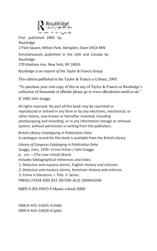 First published 2005 by
Routledge
2 Park Square, Milton Park, Abingdon, Oxon OX14 4RN
Simultaneously published in the USA and Canada by
Routledge
270 Madison Ave, New York, NY 10016
Routledge is an imprint of the Taylor & Francis Group
This edition published in the Taylor & Francis e-Library, 2005.
“To purchase your own copy of this or any of Taylor & Francis or Routledge’s
collection of thousands of eBooks please go to www.eBookstore.tandf.co.uk.”
© 2005 John Scaggs
All rights reserved. No part of this book may be reprinted or
reproduced or utilised in any form or by any electronic, mechanical, or
other means, now known or hereafter invented, including
photocopying and recording, or in any information storage or retrieval
system, without permission in writing from the publishers.
British Library Cataloguing in Publication Data
A catalogue record for this book is available from the British Library
Library of Congress Cataloging in Publication Data
Scaggs, John, 1970– Crime fiction / John Scaggs.
p. cm. – (The new critical idiom)
Includes bibliographical references and index.
1. Detective and mystery stories, English–History and criticism.
2. Detective and mystery stories, American–History and criticism.
3. Crime in literature. I. Title. II. Series.
PR830.C74S28 2005 823′.087209–dc22 2004016596
ISBN 0-203-59853-9 Master e-book ISBN
ISBN 0–415–31825–4 (hbk)
ISBN 0–415–31824–6 (pbk)
 