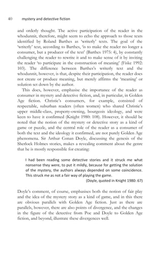 40 mystery and detective fiction
and orderly thought. The active participation of the reader in the
whodunnit, therefore, might seem to echo the approach to those texts
identified by Roland Barthes as ‘writerly’ texts. The goal of the
‘writerly’ text, according to Barthes, ‘is to make the reader no longer a
consumer, but a producer of the text’ (Barthes 1975: 4), by constantly
challenging the reader to rewrite it and to make sense of it by inviting
the reader ‘to participate in the construction of meaning’ (Fiske 1992:
103). The difference between Barthes’s writerly text and the
whodunnit, however, is that, despite their participation, the reader does
not create or produce meaning, but merely affirms the ‘meaning’ or
solution set down by the author.
This does, however, emphasise the importance of the reader as
consumer in mystery and detective fiction, and, in particular, in Golden
Age fiction. Christie’s consumers, for example, consisted of
respectable, suburban readers (often women) who shared Christie’s
upper middle-class, property-owning, bourgeois ideology, and were
keen to have it confirmed (Knight 1980: 108). However, it should be
noted that the notion of the mystery or detective story as a kind of
game or puzzle, and the central role of the reader as a consumer of
both the text and the ideology it confirmed, are not purely Golden Age
phenomena. Sir Arthur Conan Doyle, discussing the genesis of the
Sherlock Holmes stories, makes a revealing comment about the genre
that he is mostly responsible for creating:
I had been reading some detective stories and it struck me what
nonsense they were, to put it mildly, because for getting the solution
of the mystery, the authors always depended on some coincidence.
This struck me as not a fair way of playing the game.
(Doyle, quoted in Knight 1980: 67)
Doyle’s comment, of course, emphasises both the notion of fair play
and the idea of the mystery story as a kind of game, and in this there
are obvious parallels with Golden Age fiction. Just as there are
parallels, however, there are also points of divergence, and the changes
in the figure of the detective from Poe and Doyle to Golden Age
fiction, and beyond, illustrate these divergences well.
 