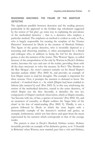 mystery and detective fiction 41
REASONING MACHINES: THE FIGURE OF THE AMATEUR
DETECTIVE
The significant parallels between detection and the reading process,
particularly in the approach to the Golden Age whodunnit suggested
by the notion of ‘fair play’, go some way to explaining the prevalence
of the methodical detective – that is, a detective who employs a
particular method. The emphasis on method is evident as early as Poe,
who is largely responsible for creating the template of the ‘Genius
Detective’ borrowed by Doyle in the creation of Sherlock Holmes.
This figure of the genius detective, who is invariably depicted as a
reasoning and observing machine, is often accompanied by a friend
and colleague who, in addition to being the foil for the detective’s
genius, is also the narrator of the stories. This ‘Watson’ figure, so called
because of the encapsulation of the role by Watson in Doyle’s Holmes
stories, becomes the eyes and ears of the reader, providing them with
all the clues necessary to solve the mystery. In Poe’s ‘The Murders in
the Rue Morgue’, the story’s narrator remarks on his friend Dupin’s
‘peculiar analytic ability’ (Poe 2002: 8), and provides an example of
how Dupin seems to read his thoughts. The example is important for
three reasons. First, it prompts the narrator to demand to know ‘the
method – if method there is – by which [Dupin has] been enabled to
fathom [the narrator’s] soul’ (Poe 2002: 9), in this way reinforcing the
notion of the methodical detective, crucial to the series detective, of
which Dupin was the first. Secondly, it identifies the two key
components of Dupin’s method: observation, which as Dupin remarks,
‘has become with me, of late, a species of necessity’ (Poe 2002: 10), and
an awareness of causality, as Dupin outlines the ‘larger links of the
chain’ in his feat of mind-reading (Poe 2002: 9). Thirdly, it sets a
pattern followed by Doyle in which the story begins with a
demonstrable example of the detective’s method and genius, an
example, furthermore, which sets him above and apart from the mean
represented by his narrator which corresponds to that of the average
reader.
The pattern is clear in Doyle’s Sherlock Holmes stories. Holmes
invariably provides an example of his deductive genius, as in ‘A Scandal
in Bohemia’ when Watson, now married, pays him a visit and Holmes,
 