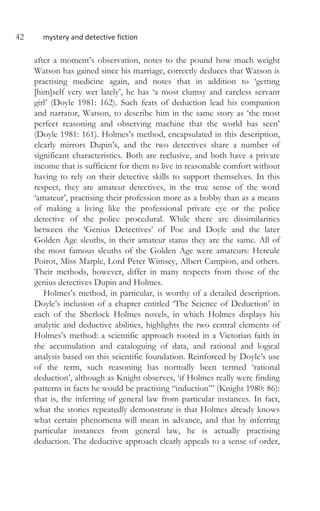 42 mystery and detective fiction
after a moment’s observation, notes to the pound how much weight
Watson has gained since his marriage, correctly deduces that Watson is
practising medicine again, and notes that in addition to ‘getting
[him]self very wet lately’, he has ‘a most clumsy and careless servant
girl’ (Doyle 1981: 162). Such feats of deduction lead his companion
and narrator, Watson, to describe him in the same story as ‘the most
perfect reasoning and observing machine that the world has seen’
(Doyle 1981: 161). Holmes’s method, encapsulated in this description,
clearly mirrors Dupin’s, and the two detectives share a number of
significant characteristics. Both are reclusive, and both have a private
income that is sufficient for them to live in reasonable comfort without
having to rely on their detective skills to support themselves. In this
respect, they are amateur detectives, in the true sense of the word
‘amateur’, practising their profession more as a hobby than as a means
of making a living like the professional private eye or the police
detective of the police procedural. While there are dissimilarities
between the ‘Genius Detectives’ of Poe and Doyle and the later
Golden Age sleuths, in their amateur status they are the same. All of
the most famous sleuths of the Golden Age were amateurs: Hercule
Poirot, Miss Marple, Lord Peter Wimsey, Albert Campion, and others.
Their methods, however, differ in many respects from those of the
genius detectives Dupin and Holmes.
Holmes’s method, in particular, is worthy of a detailed description.
Doyle’s inclusion of a chapter entitled ‘The Science of Deduction’ in
each of the Sherlock Holmes novels, in which Holmes displays his
analytic and deductive abilities, highlights the two central elements of
Holmes’s method: a scientific approach rooted in a Victorian faith in
the accumulation and cataloguing of data, and rational and logical
analysis based on this scientific foundation. Reinforced by Doyle’s use
of the term, such reasoning has normally been termed ‘rational
deduction’, although as Knight observes, ‘if Holmes really were finding
patterns in facts he would be practising “induction”’ (Knight 1980: 86):
that is, the inferring of general law from particular instances. In fact,
what the stories repeatedly demonstrate is that Holmes already knows
what certain phenomena will mean in advance, and that by inferring
particular instances from general law, he is actually practising
deduction. The deductive approach clearly appeals to a sense of order,
 