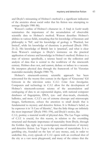 mystery and detective fiction 43
and Doyle’s misnaming of Holmes’s method is a significant indication
of the anxieties about social order that his fiction was attempting to
assuage (Knight 1980: 86).
Watson’s outline of Holmes’s character in A Study in Scarlet neatly
summarises the importance of the accumulation of observable
scientific data to Holmes’s method. Watson describes Holmes’s
abilities in various fields, remarking that his knowledge of literature and
philosophy is ‘Nil’, and his knowledge of geology is ‘Practical, but
limited’, while his knowledge of chemistry is profound (Doyle 1981:
21–2). His knowledge of British law is ‘practical’, and what is clear
from Watson’s catalogue is Doyle’s insistence on the practical
application of science and knowledge in Holmes’s method. Holmes is a
man of science: specifically, a science based on the collection and
analysis of data that is central to the worldview of the nineteenth
century. Holmes does not, and cannot, deduce or induce in a vacuum.
He interprets physical data through the framework of his Victorian
materialist mentality (Knight 1980: 79).
Holmes’s nineteenth-century scientific approach has been
reinvented for the twenty-first century in the figure of ‘Gruesome’ Gil
Grissom in the television series C.S.I.: Crime Scene Investigation.
Computers and technology in C.S.I. allow for the development of
Holmes’s nineteenth-century science of the accumulation and
cataloguing of data to an exponential degree, with national computer
databases of fingerprints, DNA, tyre- and shoe-treads, chemicals,
ballistics, and more. C.S.I.’s use of extreme closeups and microscopic
images, furthermore, echoes the attention to small details that is
fundamental to mystery and detective fiction. It is Holmes’s belief, as
he expresses it in ‘A Case of Identity’, ‘that the little things are infinitely
the most important’ (Doyle 1981: 194), and Doyle’s stories, like
C.S.I., portray a material world of physical data. The Las Vegas setting
of C.S.I. is crucial, for this reason, in relation to the overriding
structural and thematic importance of materiality from Doyle, through
the Golden Age, right up to contemporary manifestations of mystery
and detective fiction. Las Vegas is the epitome of materialism. It is a
gambling city, founded on the lure of easy money, and, in order to
underline this, every episode of C.S.I. opens with an overhead shot of
the city as a vast neon playground, and many of the crimes that the
 