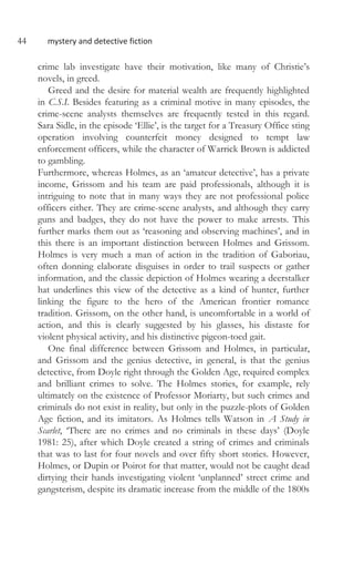 44 mystery and detective fiction
crime lab investigate have their motivation, like many of Christie’s
novels, in greed.
Greed and the desire for material wealth are frequently highlighted
in C.S.I. Besides featuring as a criminal motive in many episodes, the
crime-scene analysts themselves are frequently tested in this regard.
Sara Sidle, in the episode ‘Ellie’, is the target for a Treasury Office sting
operation involving counterfeit money designed to tempt law
enforcement officers, while the character of Warrick Brown is addicted
to gambling.
Furthermore, whereas Holmes, as an ‘amateur detective’, has a private
income, Grissom and his team are paid professionals, although it is
intriguing to note that in many ways they are not professional police
officers either. They are crime-scene analysts, and although they carry
guns and badges, they do not have the power to make arrests. This
further marks them out as ‘reasoning and observing machines’, and in
this there is an important distinction between Holmes and Grissom.
Holmes is very much a man of action in the tradition of Gaboriau,
often donning elaborate disguises in order to trail suspects or gather
information, and the classic depiction of Holmes wearing a deerstalker
hat underlines this view of the detective as a kind of hunter, further
linking the figure to the hero of the American frontier romance
tradition. Grissom, on the other hand, is uncomfortable in a world of
action, and this is clearly suggested by his glasses, his distaste for
violent physical activity, and his distinctive pigeon-toed gait.
One final difference between Grissom and Holmes, in particular,
and Grissom and the genius detective, in general, is that the genius
detective, from Doyle right through the Golden Age, required complex
and brilliant crimes to solve. The Holmes stories, for example, rely
ultimately on the existence of Professor Moriarty, but such crimes and
criminals do not exist in reality, but only in the puzzle-plots of Golden
Age fiction, and its imitators. As Holmes tells Watson in A Study in
Scarlet, ‘There are no crimes and no criminals in these days’ (Doyle
1981: 25), after which Doyle created a string of crimes and criminals
that was to last for four novels and over fifty short stories. However,
Holmes, or Dupin or Poirot for that matter, would not be caught dead
dirtying their hands investigating violent ‘unplanned’ street crime and
gangsterism, despite its dramatic increase from the middle of the 1800s
 