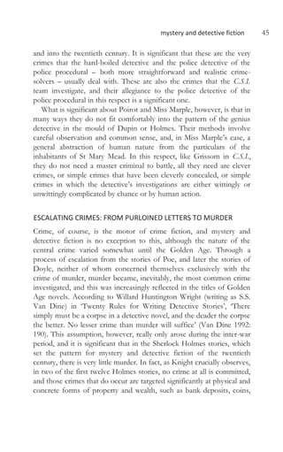mystery and detective fiction 45
and into the twentieth century. It is significant that these are the very
crimes that the hard-boiled detective and the police detective of the
police procedural – both more straightforward and realistic crime-
solvers – usually deal with. These are also the crimes that the C.S.I.
team investigate, and their allegiance to the police detective of the
police procedural in this respect is a significant one.
What is significant about Poirot and Miss Marple, however, is that in
many ways they do not fit comfortably into the pattern of the genius
detective in the mould of Dupin or Holmes. Their methods involve
careful observation and common sense, and, in Miss Marple’s case, a
general abstraction of human nature from the particulars of the
inhabitants of St Mary Mead. In this respect, like Grissom in C.S.I.,
they do not need a master criminal to battle, all they need are clever
crimes, or simple crimes that have been cleverly concealed, or simple
crimes in which the detective’s investigations are either wittingly or
unwittingly complicated by chance or by human action.
ESCALATING CRIMES: FROM PURLOINED LETTERS TO MURDER
Crime, of course, is the motor of crime fiction, and mystery and
detective fiction is no exception to this, although the nature of the
central crime varied somewhat until the Golden Age. Through a
process of escalation from the stories of Poe, and later the stories of
Doyle, neither of whom concerned themselves exclusively with the
crime of murder, murder became, inevitably, the most common crime
investigated, and this was increasingly reflected in the titles of Golden
Age novels. According to Willard Huntington Wright (writing as S.S.
Van Dine) in ‘Twenty Rules for Writing Detective Stories’, ‘There
simply must be a corpse in a detective novel, and the deader the corpse
the better. No lesser crime than murder will suffice’ (Van Dine 1992:
190). This assumption, however, really only arose during the inter-war
period, and it is significant that in the Sherlock Holmes stories, which
set the pattern for mystery and detective fiction of the twentieth
century, there is very little murder. In fact, as Knight crucially observes,
in two of the first twelve Holmes stories, no crime at all is committed,
and those crimes that do occur are targeted significantly at physical and
concrete forms of property and wealth, such as bank deposits, coins,
 