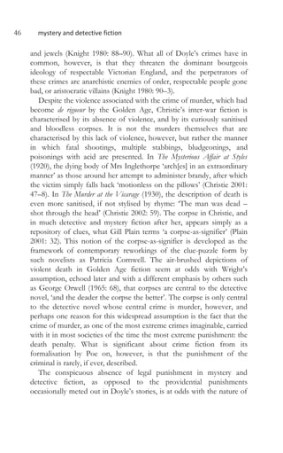 46 mystery and detective fiction
and jewels (Knight 1980: 88–90). What all of Doyle’s crimes have in
common, however, is that they threaten the dominant bourgeois
ideology of respectable Victorian England, and the perpetrators of
these crimes are anarchistic enemies of order, respectable people gone
bad, or aristocratic villains (Knight 1980: 90–3).
Despite the violence associated with the crime of murder, which had
become de rigueur by the Golden Age, Christie’s inter-war fiction is
characterised by its absence of violence, and by its curiously sanitised
and bloodless corpses. It is not the murders themselves that are
characterised by this lack of violence, however, but rather the manner
in which fatal shootings, multiple stabbings, bludgeonings, and
poisonings with acid are presented. In The Mysterious Affair at Styles
(1920), the dying body of Mrs Inglethorpe ‘arch[es] in an extraordinary
manner’ as those around her attempt to administer brandy, after which
the victim simply falls back ‘motionless on the pillows’ (Christie 2001:
47–8). In The Murder at the Vicarage (1930), the description of death is
even more sanitised, if not stylised by rhyme: ‘The man was dead –
shot through the head’ (Christie 2002: 59). The corpse in Christie, and
in much detective and mystery fiction after her, appears simply as a
repository of clues, what Gill Plain terms ‘a corpse-as-signifier’ (Plain
2001: 32). This notion of the corpse-as-signifier is developed as the
framework of contemporary reworkings of the clue-puzzle form by
such novelists as Patricia Cornwell. The air-brushed depictions of
violent death in Golden Age fiction seem at odds with Wright’s
assumption, echoed later and with a different emphasis by others such
as George Orwell (1965: 68), that corpses are central to the detective
novel, ‘and the deader the corpse the better’. The corpse is only central
to the detective novel whose central crime is murder, however, and
perhaps one reason for this widespread assumption is the fact that the
crime of murder, as one of the most extreme crimes imaginable, carried
with it in most societies of the time the most extreme punishment: the
death penalty. What is significant about crime fiction from its
formalisation by Poe on, however, is that the punishment of the
criminal is rarely, if ever, described.
The conspicuous absence of legal punishment in mystery and
detective fiction, as opposed to the providential punishments
occasionally meted out in Doyle’s stories, is at odds with the nature of
 
