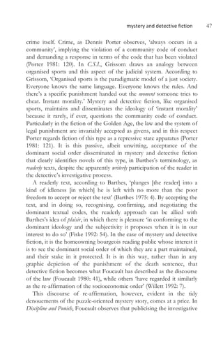 mystery and detective fiction 47
crime itself. Crime, as Dennis Porter observes, ‘always occurs in a
community’, implying the violation of a community code of conduct
and demanding a response in terms of the code that has been violated
(Porter 1981: 120). In C.S.I., Grissom draws an analogy between
organised sports and this aspect of the judicial system. According to
Grissom, ‘Organised sports is the paradigmatic model of a just society.
Everyone knows the same language. Everyone knows the rules. And
there’s a specific punishment handed out the moment someone tries to
cheat. Instant morality.’ Mystery and detective fiction, like organised
sports, maintains and disseminates the ideology of ‘instant morality’
because it rarely, if ever, questions the community code of conduct.
Particularly in the fiction of the Golden Age, the law and the system of
legal punishment are invariably accepted as givens, and in this respect
Porter regards fiction of this type as a repressive state apparatus (Porter
1981: 121). It is this passive, albeit unwitting, acceptance of the
dominant social order disseminated in mystery and detective fiction
that clearly identifies novels of this type, in Barthes’s terminology, as
readerly texts, despite the apparently writerly participation of the reader in
the detective’s investigative process.
A readerly text, according to Barthes, ‘plunges [the reader] into a
kind of idleness [in which] he is left with no more than the poor
freedom to accept or reject the text’ (Barthes 1975: 4). By accepting the
text, and in doing so, recognising, confirming, and negotiating the
dominant textual codes, the readerly approach can be allied with
Barthes’s idea of plaisir, in which there is pleasure ‘in conforming to the
dominant ideology and the subjectivity it proposes when it is in our
interest to do so’ (Fiske 1992: 54). In the case of mystery and detective
fiction, it is the homeowning bourgeois reading public whose interest it
is to see the dominant social order of which they are a part maintained,
and their stake in it protected. It is in this way, rather than in any
graphic depiction of the punishment of the death sentence, that
detective fiction becomes what Foucault has described as the discourse
of the law (Foucault 1980: 41), while others ‘have regarded it similarly
as the re-affirmation of the socioeconomic order’ (Willett 1992: 7).
This discourse of re-affirmation, however, evident in the tidy
denouements of the puzzle-oriented mystery story, comes at a price. In
Discipline and Punish, Foucault observes that publicising the investigative
 