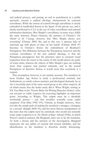 48 mystery and detective fiction
and judicial process, and putting an end to punishment as a public
spectacle, created a judicial ideology characterised by constant
surveillance. While the notion of control through surveillance is clearly
embodied in hardboiled fiction in the figure of the private eye, and is
clearly manifested in C.S.I. in the use of video surveillance and national
information databases, Miss Marple’s surveillance, in many ways, fulfils
the same function. Pastor Clement, the narrator of Christie’s The
Murder at the Vicarage, observes that ‘Miss Marple always sees
everything’ (Christie 2002: 26), and in this way ‘a spinster lady of
uncertain age with plenty of time on her hands’ (Christie 2002: 47)
becomes in Christie’s fiction the embodiment of Bentham’s
Panopticon. The difference between the Panopticon, however, and the
constant surveillance of the new judicial ideology, is that the
Panopticon presupposes that the prisoners open to constant visual
inspection from the tower at the centre of this model prison are guilty
of some crime, whereas the objects of Miss Marple’s gaze are nothing
more than suspects and potential criminals, and in the textual
Panopticon of detective fiction, it would seem that everybody is a
suspect.
This assumption, however, is not entirely accurate. The murderer in
most Golden Age fiction is rarely a professional criminal, and
furthermore, to satisfy various narrative and ideological demands, he or
she is invariably part of the same social group as the other suspects, all
of which means that the butler rarely did it. When Wright, writing as
S.S. Van Dine in his ‘Twenty Rules for Writing Detective Stories’, rules
out servants as viable suspects, his reasoning highlights an important
point. According to Wright, ‘The culprit must be a decidedly
worthwhile person – one that wouldn’t normally come under
suspicion’ (Van Dine 1992: 191). Christie, as Knight observes, ‘does
not take the simple path of making the murderer a stranger, a foreigner
or a servant’ (Knight 2004: 91), and her most famous manipulation of
the tenet that the culprit must be somebody who would not normally
come under suspicion is in The Murder of Roger Ackroyd (1926), in which
Poirot’s stand-in narrator, Dr Sheppard, turns out to be the murderer.
As both a doctor and the narrator of the investigation, Sheppard
represents the two pillars of societal and textual reliability, and his
identification as the murderer is therefore doubly threatening.
 