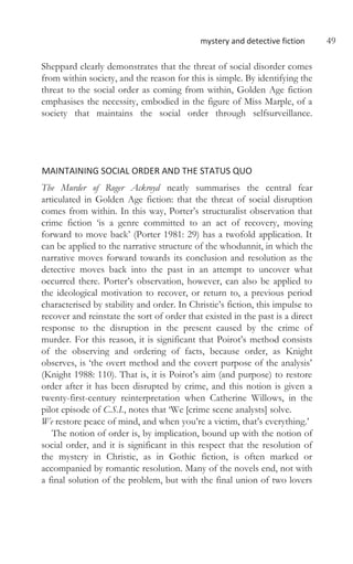 mystery and detective fiction 49
Sheppard clearly demonstrates that the threat of social disorder comes
from within society, and the reason for this is simple. By identifying the
threat to the social order as coming from within, Golden Age fiction
emphasises the necessity, embodied in the figure of Miss Marple, of a
society that maintains the social order through selfsurveillance.
MAINTAINING SOCIAL ORDER AND THE STATUS QUO
The Murder of Roger Ackroyd neatly summarises the central fear
articulated in Golden Age fiction: that the threat of social disruption
comes from within. In this way, Porter’s structuralist observation that
crime fiction ‘is a genre committed to an act of recovery, moving
forward to move back’ (Porter 1981: 29) has a twofold application. It
can be applied to the narrative structure of the whodunnit, in which the
narrative moves forward towards its conclusion and resolution as the
detective moves back into the past in an attempt to uncover what
occurred there. Porter’s observation, however, can also be applied to
the ideological motivation to recover, or return to, a previous period
characterised by stability and order. In Christie’s fiction, this impulse to
recover and reinstate the sort of order that existed in the past is a direct
response to the disruption in the present caused by the crime of
murder. For this reason, it is significant that Poirot’s method consists
of the observing and ordering of facts, because order, as Knight
observes, is ‘the overt method and the covert purpose of the analysis’
(Knight 1988: 110). That is, it is Poirot’s aim (and purpose) to restore
order after it has been disrupted by crime, and this notion is given a
twenty-first-century reinterpretation when Catherine Willows, in the
pilot episode of C.S.I., notes that ‘We [crime scene analysts] solve.
We restore peace of mind, and when you’re a victim, that’s everything.’
The notion of order is, by implication, bound up with the notion of
social order, and it is significant in this respect that the resolution of
the mystery in Christie, as in Gothic fiction, is often marked or
accompanied by romantic resolution. Many of the novels end, not with
a final solution of the problem, but with the final union of two lovers
 