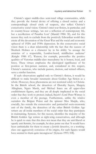 mystery and detective fiction 51
Christie’s upper middle-class semi-rural village communities, while
they provide the formal device of offering a closed society and a
correspondingly closed circle of suspects, also reflect Christie’s
conservative social vision. Christie’s inter-war fiction, in particular, and
its country-house settings, ‘are not a reflection of contemporary life,
but a recollection of Paradise Lost’ (Mandel 1984: 30), and for this
reason they seek to exclude from the positively Edwardian world they
create all the devastation of the Great War and the social and economic
upheaval of 1920s and 1930s depression. In this conservative social
vision there is a clear relationship with the fact that the success of
Sherlock Holmes as a character lay in his ability ‘to assuage the
anxieties of a respectable, London-based, middleclass audience’
(Knight 1980: 67). Watson, for example, personifies the positive
qualities of Victorian middle-class masculinity: he is honest, loyal, and
brave. These virtues emphasise the ideological significance of his
position as first-person narrator, and, considered in this respect,
Christie’s narrators, who include pastors, doctors, and retired officers,
serve a similar function.
If such observations applied only to Christie’s fiction, it would be
difficult to make broader statements about Golden Age fiction as a
whole. However, these phenomena are not restricted solely to Christie.
In the British school, the detectives of Dorothy Sayers, Margery
Allingham, Ngaio Marsh, and Michael Innes are all upper-class
establishment figures, and they are all deeply implicated in the social
order that they work to protect; indeed, Sayers’s Lord Peter Wimsey is
even a member of the peerage. Furthermore, unlike the relative
outsiders the Belgian Poirot and the spinster Miss Marple, who,
crucially, lies outside the conservative and patriarchal socio-economic
unit of the family, the detectives of the other British Golden Age
writers are all inside members of the social order that they participate
in maintaining. Symons, for this reason, identifies the majority of the
British Golden Age writers as right-wing conservatives, and although
he is quick to state that this does not mean that they are anti-liberal or
openly anti-Semitic, for example, he does point out that ‘It would have
been unthinkable for them to create a Jewish detective, or a working-
class one aggressively conscious of his origins, for such figures would
have seemed to them quite incongruous’ (Symons 1993: 108).
 