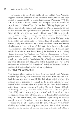 52 mystery and detective fiction
In contrast with the British model of the Golden Age, Priestman
suggests that the detective of the American whodunnit of the same
period is characterised by a greater flamboyance (Priestman 1998: 25).
S.S. Van Dine’s Philo Vance, for example, who is clearly an
Americanised version of Sayers’s Lord Peter Wimsey, is pompous and
almost aggressively erudite, and parades his Oxford education as part
of his eccentric and quasiaristocratic persona. Rex Stout’s detective
Nero Wolfe, who first appeared in Fer-de-Lance (1934), is a greedy,
obese, orchid-loving MontenegrinAmerican beer-connoisseur whose
reluctance, or, according to some, inability, to leave his New York
home offers the opportunity for various feats of armchair detection
carried out by proxy through his sidekick Archie Goodwin. Despite the
flamboyance and eccentricity of their detectives, however, the social
conservatism of the American strand of Golden Age fiction is clear,
and in the stories of Van Dine, Stout, John Dickson Carr, and Ellery
Queen there are ‘no Radicals, no Southern Demagogues or home-
grown Fascists’ (Symons 1993: 108). However, in their use of the
tough, streetwise Archie Goodwin the Nero Wolfe stories of Rex Stout
are often identified as bridging the widely-discussed gap between the
conservative and cerebral clue-puzzle of the British form and the urban
realism of American hard-boiled private eye fiction.
SETTINGS AND SUB-GENRES
The broad, rule-of-thumb divisions between British and American
Golden Age fiction, and between the clue-puzzle form and the hard-
boiled mode, can also be identified in their characteristic settings. The
modern city is generally recognised as the normal setting for hard-
boiled fiction, while Golden Age fiction, at least in its British version,
often features a rural or semi-rural setting. The earlier fiction of Doyle,
as Porter points out, alternates significantly between the two (Porter
1981: 190), and in many ways the urban/rural divide allows for a
comparison with a pastoral vision evident in English literature from as
early as the Renaissance, and articulated significantly in revenge
tragedy, in which the urban court setting is used to explore the theme
of sexual and moral contamination. The rural setting of much British
Golden Age fiction, in this way, is an important link to what Priestman
identifies as the version of pastoral that they articulate, and which is
 