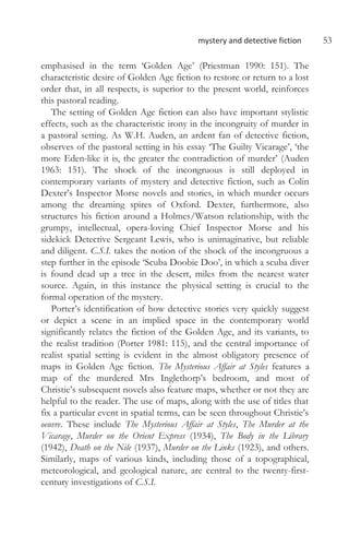 mystery and detective fiction 53
emphasised in the term ‘Golden Age’ (Priestman 1990: 151). The
characteristic desire of Golden Age fiction to restore or return to a lost
order that, in all respects, is superior to the present world, reinforces
this pastoral reading.
The setting of Golden Age fiction can also have important stylistic
effects, such as the characteristic irony in the incongruity of murder in
a pastoral setting. As W.H. Auden, an ardent fan of detective fiction,
observes of the pastoral setting in his essay ‘The Guilty Vicarage’, ‘the
more Eden-like it is, the greater the contradiction of murder’ (Auden
1963: 151). The shock of the incongruous is still deployed in
contemporary variants of mystery and detective fiction, such as Colin
Dexter’s Inspector Morse novels and stories, in which murder occurs
among the dreaming spires of Oxford. Dexter, furthermore, also
structures his fiction around a Holmes/Watson relationship, with the
grumpy, intellectual, opera-loving Chief Inspector Morse and his
sidekick Detective Sergeant Lewis, who is unimaginative, but reliable
and diligent. C.S.I. takes the notion of the shock of the incongruous a
step further in the episode ‘Scuba Doobie Doo’, in which a scuba diver
is found dead up a tree in the desert, miles from the nearest water
source. Again, in this instance the physical setting is crucial to the
formal operation of the mystery.
Porter’s identification of how detective stories very quickly suggest
or depict a scene in an implied space in the contemporary world
significantly relates the fiction of the Golden Age, and its variants, to
the realist tradition (Porter 1981: 115), and the central importance of
realist spatial setting is evident in the almost obligatory presence of
maps in Golden Age fiction. The Mysterious Affair at Styles features a
map of the murdered Mrs Inglethorp’s bedroom, and most of
Christie’s subsequent novels also feature maps, whether or not they are
helpful to the reader. The use of maps, along with the use of titles that
fix a particular event in spatial terms, can be seen throughout Christie’s
oeuvre. These include The Mysterious Affair at Styles, The Murder at the
Vicarage, Murder on the Orient Express (1934), The Body in the Library
(1942), Death on the Nile (1937), Murder on the Links (1923), and others.
Similarly, maps of various kinds, including those of a topographical,
meteorological, and geological nature, are central to the twenty-first-
century investigations of C.S.I.
 