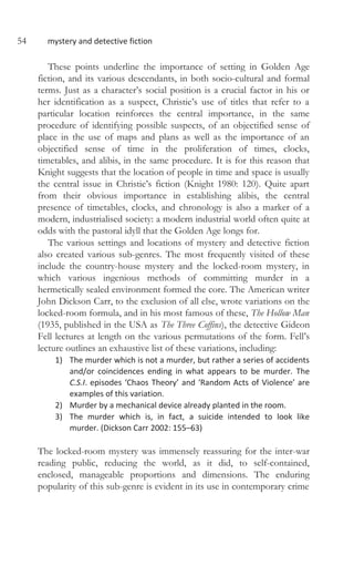 54 mystery and detective fiction
These points underline the importance of setting in Golden Age
fiction, and its various descendants, in both socio-cultural and formal
terms. Just as a character’s social position is a crucial factor in his or
her identification as a suspect, Christie’s use of titles that refer to a
particular location reinforces the central importance, in the same
procedure of identifying possible suspects, of an objectified sense of
place in the use of maps and plans as well as the importance of an
objectified sense of time in the proliferation of times, clocks,
timetables, and alibis, in the same procedure. It is for this reason that
Knight suggests that the location of people in time and space is usually
the central issue in Christie’s fiction (Knight 1980: 120). Quite apart
from their obvious importance in establishing alibis, the central
presence of timetables, clocks, and chronology is also a marker of a
modern, industrialised society: a modern industrial world often quite at
odds with the pastoral idyll that the Golden Age longs for.
The various settings and locations of mystery and detective fiction
also created various sub-genres. The most frequently visited of these
include the country-house mystery and the locked-room mystery, in
which various ingenious methods of committing murder in a
hermetically sealed environment formed the core. The American writer
John Dickson Carr, to the exclusion of all else, wrote variations on the
locked-room formula, and in his most famous of these, The Hollow Man
(1935, published in the USA as The Three Coffins), the detective Gideon
Fell lectures at length on the various permutations of the form. Fell’s
lecture outlines an exhaustive list of these variations, including:
1) The murder which is not a murder, but rather a series of accidents
and/or coincidences ending in what appears to be murder. The
C.S.I. episodes ‘Chaos Theory’ and ‘Random Acts of Violence’ are
examples of this variation.
2) Murder by a mechanical device already planted in the room.
3) The murder which is, in fact, a suicide intended to look like
murder. (Dickson Carr 2002: 155–63)
The locked-room mystery was immensely reassuring for the inter-war
reading public, reducing the world, as it did, to self-contained,
enclosed, manageable proportions and dimensions. The enduring
popularity of this sub-genre is evident in its use in contemporary crime
 