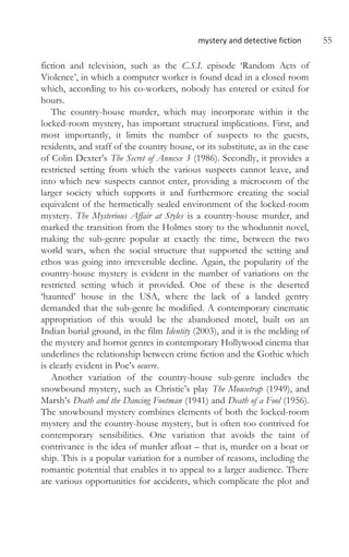 mystery and detective fiction 55
fiction and television, such as the C.S.I. episode ‘Random Acts of
Violence’, in which a computer worker is found dead in a closed room
which, according to his co-workers, nobody has entered or exited for
hours.
The country-house murder, which may incorporate within it the
locked-room mystery, has important structural implications. First, and
most importantly, it limits the number of suspects to the guests,
residents, and staff of the country house, or its substitute, as in the case
of Colin Dexter’s The Secret of Annexe 3 (1986). Secondly, it provides a
restricted setting from which the various suspects cannot leave, and
into which new suspects cannot enter, providing a microcosm of the
larger society which supports it and furthermore creating the social
equivalent of the hermetically sealed environment of the locked-room
mystery. The Mysterious Affair at Styles is a country-house murder, and
marked the transition from the Holmes story to the whodunnit novel,
making the sub-genre popular at exactly the time, between the two
world wars, when the social structure that supported the setting and
ethos was going into irreversible decline. Again, the popularity of the
country-house mystery is evident in the number of variations on the
restricted setting which it provided. One of these is the deserted
‘haunted’ house in the USA, where the lack of a landed gentry
demanded that the sub-genre be modified. A contemporary cinematic
appropriation of this would be the abandoned motel, built on an
Indian burial ground, in the film Identity (2003), and it is the melding of
the mystery and horror genres in contemporary Hollywood cinema that
underlines the relationship between crime fiction and the Gothic which
is clearly evident in Poe’s oeuvre.
Another variation of the country-house sub-genre includes the
snowbound mystery, such as Christie’s play The Mousetrap (1949), and
Marsh’s Death and the Dancing Footman (1941) and Death of a Fool (1956).
The snowbound mystery combines elements of both the locked-room
mystery and the country-house mystery, but is often too contrived for
contemporary sensibilities. One variation that avoids the taint of
contrivance is the idea of murder afloat – that is, murder on a boat or
ship. This is a popular variation for a number of reasons, including the
romantic potential that enables it to appeal to a larger audience. There
are various opportunities for accidents, which complicate the plot and
 