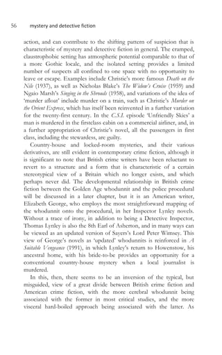 56 mystery and detective fiction
action, and can contribute to the shifting pattern of suspicion that is
characteristic of mystery and detective fiction in general. The cramped,
claustrophobic setting has atmospheric potential comparable to that of
a more Gothic locale, and the isolated setting provides a limited
number of suspects all confined to one space with no opportunity to
leave or escape. Examples include Christie’s more famous Death on the
Nile (1937), as well as Nicholas Blake’s The Widow’s Cruise (1959) and
Ngaio Marsh’s Singing in the Shrouds (1958), and variations of the idea of
‘murder afloat’ include murder on a train, such as Christie’s Murder on
the Orient Express, which has itself been reinvented in a further variation
for the twenty-first century. In the C.S.I. episode ‘Unfriendly Skies’ a
man is murdered in the firstclass cabin on a commercial airliner, and, in
a further appropriation of Christie’s novel, all the passengers in first
class, including the stewardess, are guilty.
Country-house and locked-room mysteries, and their various
derivatives, are still evident in contemporary crime fiction, although it
is significant to note that British crime writers have been reluctant to
revert to a structure and a form that is characteristic of a certain
stereotypical view of a Britain which no longer exists, and which
perhaps never did. The developmental relationship in British crime
fiction between the Golden Age whodunnit and the police procedural
will be discussed in a later chapter, but it is an American writer,
Elizabeth George, who employs the most straightforward mapping of
the whodunnit onto the procedural, in her Inspector Lynley novels.
Without a trace of irony, in addition to being a Detective Inspector,
Thomas Lynley is also the 8th Earl of Asherton, and in many ways can
be viewed as an updated version of Sayers’s Lord Peter Wimsey. This
view of George’s novels as ‘updated’ whodunnits is reinforced in A
Suitable Vengeance (1991), in which Lynley’s return to Howenstow, his
ancestral home, with his bride-to-be provides an opportunity for a
conventional country-house mystery when a local journalist is
murdered.
In this, then, there seems to be an inversion of the typical, but
misguided, view of a great divide between British crime fiction and
American crime fiction, with the more cerebral whodunnit being
associated with the former in most critical studies, and the more
visceral hard-boiled approach being associated with the latter. As
 