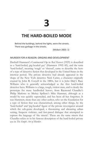 3
THE HARD-BOILED MODE
Behind the buildings, behind the lights, were the streets.
There was garbage in the streets.
(McBain 2003: 1)
MURDER FOR A REASON: ORIGINS AND DEVELOPMENT
Dashiell Hammett’s Continental Op in Red Harvest (1929) is described
as a ‘hard-boiled, pig-headed guy’ (Hammett 1992: 85), and the term
‘hard-boiled’, meaning ‘tough’ or ‘shrewd’, came to describe the hero
of a type of detective fiction that developed in the United States in the
interwar period. The private detective had already appeared in the
shape of the New York detective Nick Carter, a character originally
created by John R. Coryell in the 1880s, but it is John Daly’s Race
Williams who is generally acknowledged as the first hard-boiled
detective hero. Williams is a large, tough, violent man, and is clearly the
prototype for many hardboiled heroes, from Raymond Chandler’s
Philip Marlowe to Mickey Spillane’s Mike Hammer, although as a
model he was quickly superseded, and has been all but forgotten. It
was Hammett, more than any other author, who set the foundation for
a type of fiction that was characterised, among other things, by the
‘hard-boiled’ and ‘pig-headed’ figure of the private investigator around
which the sub-genre developed, a threatening and alienating urban
setting, frequent violence, and fast-paced dialogue that attempted to
capture the language of ‘the streets’. These are the same streets that
Chandler refers to in his famous description of the hard-boiled private
eye in The Simple Art of Murder:
 