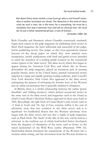 the hard-boiled mode 59
But down these mean streets a man must go who is not himself mean,
who is neither tarnished nor afraid. The detective in this kind of story
must be such a man. He is the hero; he is everything. He must be a
complete man and a common man and yet an unusual man. He must
be, to use a rather weathered phrase, a man of honour.
(Chandler 1988: 18)
Both Chandler and Hammett, whom Chandler consciously emulated,
began their careers in the pulp magazines by publishing short stories in
Black Mask magazine, the most influential and successful of the pulps,
before publishing novels. The ‘pulps’, as they were pejoratively termed
because of the cheap paper on which they were printed, were
inexpensive, weekly publications with lurid and garish covers intended
to catch the attention of a reading public weaned on the sensational
stories typical of the ‘dime novel’. The dime novel, which first began to
appear during the American Civil War, and which, like its literary
descendant the pulp magazine, played an enormous part in creating
popular literary tastes in the United States, printed sensational stories
targeted at a large and rapidly growing reading audience. John Coryell’s
New York detective Nick Carter first appeared in the dime novel,
anticipating the pattern of relocating the frontier hero of the Western
into an urban environment that is generally credited to Hammett.
In Britain, there is a similar relationship between the earlier ‘penny
dreadfuls’ and ‘shilling shockers’, which printed sensational stories in
the same vein as the dime novel, and magazines such as the Strand, in
which Conan Doyle’s Sherlock Holmes appeared in short story form in
1891. Revealingly, the split form of Conan Doyle’s early novels, such as
A Study in Scarlet and The Sign of Four, contains within it the sort of
adventure story that was common in the dime novel, and it is
significant for hardboiled fiction that the Western adventure story
began with the dime novel, and was also a staple of pulp magazines
such as Black Mask. The ‘mask’ of the title, in this way, can be read as a
reference to the tradition out of which hard-boiled fiction developed,
from the disguises of champions of the weak, such as Zorro, to the
raised neckerchief of the Wild West outlaw (Priestman 1998: 52).
Hard-boiled fiction translated the romanticism of the Western into a
modern urban setting, and this movement from the Western frontier to
 