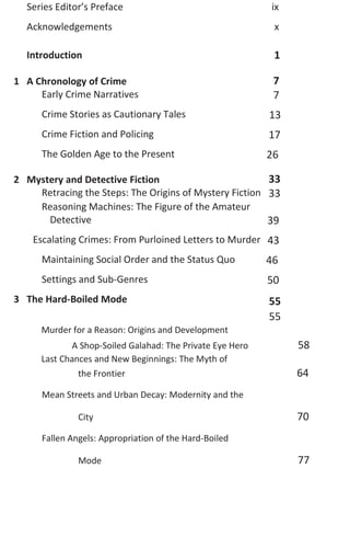 Murder for a Reason: Origins and Development
A Shop-Soiled Galahad: The Private Eye Hero 58
Last Chances and New Beginnings: The Myth of
the Frontier 64
Mean Streets and Urban Decay: Modernity and the
City 70
Fallen Angels: Appropriation of the Hard-Boiled
Mode 77
Series Editor’s Preface ix
Acknowledgements x
Introduction 1
1 A Chronology of Crime 7
Early Crime Narratives 7
Crime Stories as Cautionary Tales 13
Crime Fiction and Policing 17
The Golden Age to the Present 26
2 Mystery and Detective Fiction 33
Retracing the Steps: The Origins of Mystery Fiction
Reasoning Machines: The Figure of the Amateur
33
Detective 39
Escalating Crimes: From Purloined Letters to Murder 43
Maintaining Social Order and the Status Quo 46
Settings and Sub-Genres 50
3 The Hard-Boiled Mode 55
55
 