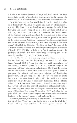 60 the hard-boiled mode
a hostile urban environment was accompanied by an abrupt shift from
the artificial gentility of the classical detective story to the creation of a
fictional world of social corruption and ‘real’ crime (Mandel 1984: 35).
It is for these reasons that hard-boiled fiction is typically identified
as a distinctively American sub-genre, and such an identification is
reinforced by three elements that characterise most of the early fiction.
First, the Californian setting of most of the early hard-boiled novels,
and many of the later ones, is a direct extension of the frontier stories
of the Western genre, and underlines the identification of the private
eye as a quickfisted urban cowboy, who, when he speaks at all, speaks
in the tough, laconic American vernacular. The American vernacular,
the second of these characteristics, is the same language of the ‘mean
streets’ identified by Chandler, ‘the kind of lingo’, he says of the
American reading audience, that ‘they imagined they spoke themselves’
(Chandler 1988: 15). The third distinctly American characteristic is the
portrayal of crimes that were increasingly becoming part of the
everyday world of early twentiethcentury America.
Ernest Mandel notes that the pulp magazines ‘developed more or
less simultaneously with the rise of organized crime’ in the United
States (Mandel 1984: 34), and identifies the rapid encroachment of
crime during Prohibition, from 1919 to 1933, from the fringes to the
very centre of bourgeois society and existence. The Great Depression,
in turn, lent impetus to crime of all sorts, but it was organised crime, in
particular the violent and systematic takeover of bootlegging,
prostitution, and gambling that depended on the sort of capital
investment that went hand in glove with the political and police
corruption which features in most early hardboiled fiction (Mandel
1984: 31). W.R. Burnett’s Little Caesar, published in the same year as
Red Harvest, dealt with the reality of gangsterism and gangland violence
in a cautionary tale redolent of the Newgate Calendar stories, but by the
time of Chandler’s first novel, The Big Sleep (1939), published just ten
years after Little Caesar, bootlegging had already become a romanticised
backdrop in the pasts of characters such as Rusty Regan.
Chandler, however, was writing in the shadow of Hammett, whose
first novel, Red Harvest, appeared in the same year as the Wall Street
Crash and firmly established many of the defining characteristics of the
 