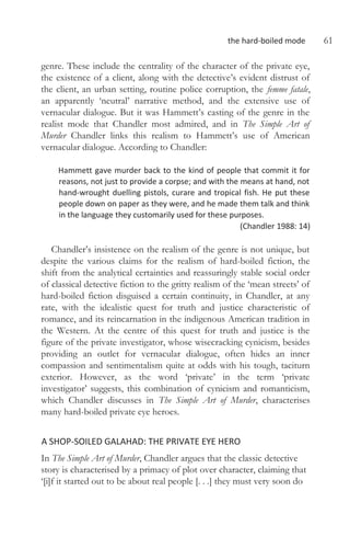 the hard-boiled mode 61
genre. These include the centrality of the character of the private eye,
the existence of a client, along with the detective’s evident distrust of
the client, an urban setting, routine police corruption, the femme fatale,
an apparently ‘neutral’ narrative method, and the extensive use of
vernacular dialogue. But it was Hammett’s casting of the genre in the
realist mode that Chandler most admired, and in The Simple Art of
Murder Chandler links this realism to Hammett’s use of American
vernacular dialogue. According to Chandler:
Hammett gave murder back to the kind of people that commit it for
reasons, not just to provide a corpse; and with the means at hand, not
hand-wrought duelling pistols, curare and tropical fish. He put these
people down on paper as they were, and he made them talk and think
in the language they customarily used for these purposes.
(Chandler 1988: 14)
Chandler’s insistence on the realism of the genre is not unique, but
despite the various claims for the realism of hard-boiled fiction, the
shift from the analytical certainties and reassuringly stable social order
of classical detective fiction to the gritty realism of the ‘mean streets’ of
hard-boiled fiction disguised a certain continuity, in Chandler, at any
rate, with the idealistic quest for truth and justice characteristic of
romance, and its reincarnation in the indigenous American tradition in
the Western. At the centre of this quest for truth and justice is the
figure of the private investigator, whose wisecracking cynicism, besides
providing an outlet for vernacular dialogue, often hides an inner
compassion and sentimentalism quite at odds with his tough, taciturn
exterior. However, as the word ‘private’ in the term ‘private
investigator’ suggests, this combination of cynicism and romanticism,
which Chandler discusses in The Simple Art of Murder, characterises
many hard-boiled private eye heroes.
A SHOP-SOILED GALAHAD: THE PRIVATE EYE HERO
In The Simple Art of Murder, Chandler argues that the classic detective
story is characterised by a primacy of plot over character, claiming that
‘[i]f it started out to be about real people [. . .] they must very soon do
 
