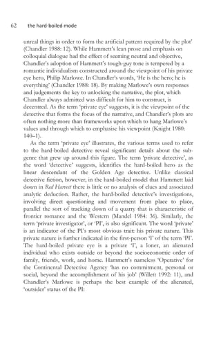 62 the hard-boiled mode
unreal things in order to form the artificial pattern required by the plot’
(Chandler 1988: 12). While Hammett’s lean prose and emphasis on
colloquial dialogue had the effect of seeming neutral and objective,
Chandler’s adoption of Hammett’s tough-guy tone is tempered by a
romantic individualism constructed around the viewpoint of his private
eye hero, Philip Marlowe. In Chandler’s words, ‘He is the hero; he is
everything’ (Chandler 1988: 18). By making Marlowe’s own responses
and judgements the key to unlocking the narrative, the plot, which
Chandler always admitted was difficult for him to construct, is
decentred. As the term ‘private eye’ suggests, it is the viewpoint of the
detective that forms the focus of the narrative, and Chandler’s plots are
often nothing more than frameworks upon which to hang Marlowe’s
values and through which to emphasise his viewpoint (Knight 1980:
140–1).
As the term ‘private eye’ illustrates, the various terms used to refer
to the hard-boiled detective reveal significant details about the sub-
genre that grew up around this figure. The term ‘private detective’, as
the word ‘detective’ suggests, identifies the hard-boiled hero as the
linear descendant of the Golden Age detective. Unlike classical
detective fiction, however, in the hard-boiled model that Hammett laid
down in Red Harvest there is little or no analysis of clues and associated
analytic deduction. Rather, the hard-boiled detective’s investigations,
involving direct questioning and movement from place to place,
parallel the sort of tracking down of a quarry that is characteristic of
frontier romance and the Western (Mandel 1984: 36). Similarly, the
term ‘private investigator’, or ‘PI’, is also significant. The word ‘private’
is an indicator of the PI’s most obvious trait: his private nature. This
private nature is further indicated in the first-person ‘I’ of the term ‘PI’.
The hard-boiled private eye is a private ‘I’, a loner, an alienated
individual who exists outside or beyond the socioeconomic order of
family, friends, work, and home. Hammett’s nameless ‘Operative’ for
the Continental Detective Agency ‘has no commitment, personal or
social, beyond the accomplishment of his job’ (Willett 1992: 11), and
Chandler’s Marlowe is perhaps the best example of the alienated,
‘outsider’ status of the PI:
 