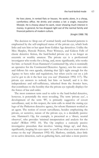 the hard-boiled mode 63
He lives alone, in rented flats or houses. He works alone, in a cheap,
comfortless office. He drinks and smokes a lot: a single, masculine
lifestyle. He is choosy about his work, never showing much interest in
money. In general, he has dropped right out of the normal family and
financial patterns of modern culture.
(Knight 1988: 78)
The decision to ‘drop out of’ normal family and financial patterns is
emphasised by the self-employed status of the private eye, which both
links and sets him or her apart from Golden Age detectives. Unlike the
Miss Marples, Hercule Poirots, Peter Wimseys, and Gideon Fells of
classic detective fiction, the hard-boiled private eye is no longer an
eccentric or wealthy amateur. The private eye is a professional
investigator who works for a living, and, more significantly, who works
for him- or herself. Even Hammett’s Continental Op, who is nominally
an operative for the Continental Detective Agency, sets his own rules
and follows his own agenda, claiming that ‘[i]t’s right enough for the
Agency to have rules and regulations, but when you’re out on a job
you’ve got to do it the best way you can’ (Hammett 1992: 117). The
private eye answers to nobody but him- or herself, and it is this
independence and self-sufficiency, inherited from the frontier hero,
that contributes to the hostility that the private eye typically displays for
the forces of law and order.
The most common term used to refer to the hard-boiled detective,
however, is potentially the most revealing. The term ‘private eye’, a
development of the term ‘PI’, is primarily suggestive of covert
surveillance, and, in this respect, the term calls to mind the staring eye
logo of the Pinkerton detective agency, for whom Hammett worked as
an agent. The notion of covert surveillance, besides emphasising the
private, or secretive, nature of the private eye, is a decidedly passive
one. Hammett’s Op, for example, is presented as a ‘direct, neutral
observer’, who provides ‘minimal interpretation and analysis for the
reader’ (Willett 1992: 10). The Op employs a curiously passive
investigative procedure that involves ‘stirring things up’, and then,
significantly, keeping his eyes open ‘so you’ll see what you want when it
comes to the top’ (Hammett 1992: 85). Marlowe, similarly, does little
or no active detection, such as gathering facts, and takes a more passive
 