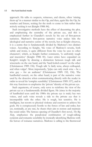 64 the hard-boiled mode
approach. He talks to suspects, witnesses, and clients, often ‘stirring
them up’ in a manner similar to the Op, and then, again like the Op, he
watches and listens, waiting for the truth to come to him rather than
actively seeking it out (Knight 1988: 84).
Such investigative methods have the effect of decentring the plot,
and emphasising the centrality of the private eye, and this is
emphasised further in Chandler’s novels by his use of first-person
narration. Marlowe’s first-person narrative voice makes him the
ideological and narrative centre of the novels, but as Knight observes,
it is a centre that is fundamentally divided by Marlowe’s two distinct
voices. According to Knight, ‘the voice of Marlowe’s reverie, both
subtle and ironic, is quite different from the voice he uses to other
characters’, which, as Knight further comments, ‘is uniformly tough
and insensitive’ (Knight 1988: 81). Later critics have expanded on
Knight’s insight by drawing a distinction between tough talk and
wisecracks on the one hand, and the ‘hard-boiled conceit’ on the other
(Christianson 1989: 156). Tough talk ‘is fairly terse, always colloquial,
and often vulgar’. More importantly, ‘[o]ne can only crack wise – be a
wise guy – for an audience’ (Christianson 1989: 152, 156). The
hardboiled conceit, on the other hand, is part of the narrative voice
used by the detective when communicating directly with the reader in
order to reveal his ‘complex sensibility’ (Christianson 1989: 157), and in
this way functions to emphasise the ‘private’ identity of the private eye.
Such arguments, of course, only serve to reinforce the view of the
private eye as a fundamentally divided figure. He (since in the majority
of hardboiled texts until the 1980s the private eye is male) has two
voices, and each voice reveals a side to the private eye that is
incompatible with the other. He is tough, but sensitive. He is
intelligent, but resorts to physical violence and coercion to achieve his
goals. He is conspicuously hostile to the forces of law and order, but
yet, nominally, at any rate, he shares their aim to restore and maintain
the social order. The famous opening of Chandler’s first novel, The Big
Sleep, emphasises the paradoxical combination of tough-talking
cynicism and romantic sensibility by ironically identifying Marlowe with
the heroes of romance narratives. Marlowe is calling to the Sternwood
 