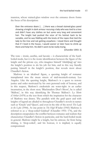 the hard-boiled mode 65
mansion, whose stained-glass window over the entrance doors forms
the focus of his description:
Over the entrance doors [. . .] there was a broad stained-glass panel
showing a knight in dark armour rescuing a lady who was tied to a tree
and didn’t have any clothes on but some very long and convenient
hair. The knight had pushed the vizor of his helmet back to be
sociable, and he was fiddling with the knots of the ropes that tied the
lady to the tree and not getting anywhere. I stood there and thought
that if I lived in the house, I would sooner or later have to climb up
there and help him. He didn’t seem to be really trying.
(Chandler 1993: 3)
The tone – ironic, acerbic, and laconic – is characteristic of the hard-
boiled mode, but it is the ironic identification between the figure of the
knight and the private eye, who imagines himself ‘climb[ing] up’ into
the knight’s position to do his job for him, and in this way literally
putting himself in the knight’s position, that reveals most about
Chandler’s fiction.
Marlowe is an idealised figure, a questing knight of romance
transplanted into the mean streets of mid-twentieth-century Los
Angeles. Like the questing knight, Marlowe’s is a quest to restore
justice and order motivated by his own personal code of honour, and
in this respect, Marlowe’s credentials are water-tight: in an earlier
incarnation, in the short story ‘Blackmailers Don’t Shoot’, he is called
‘Mallory’, in this way identifying Sir Thomas Mallory’s La Morte
d’Arthur (1470) as the text from which the inspiration for the character
of Marlowe was drawn. The parallels with the grail quest and with
knights of legend are alluded to throughout Chandler’s novels in names
such as ‘Grayle’ and ‘Quest’, and even in the title of the novel The Lady
in the Lake (1944). At one point in The High Window (1943) Marlowe is
referred to as a ‘shop-soiled Galahad’ (Chandler 1951: 174), and the
description encapsulates the conflict between romance and realism that
characterises Chandler’s fiction in particular, and the hard-boiled mode
in general. Marlowe might be a knight, but his armour, far from being
shining, is ‘shop-soiled’, and his honour, it is implied, is equally
compromised.
 