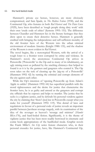 66 the hard-boiled mode
Hammett’s private eye heroes, however, are more obviously
compromised, and Sam Spade, in The Maltese Falcon (1930), and the
Continental Op, who features in both Red Harvest and The Dain Curse
(1929), have been described as ‘rough people doing dirty work’ with
their own ‘crude code of ethics’ (Symons 1993: 153). The difference
between Chandler and Hammett lies in the literary heritages that they
drew upon to create their detective heroes. Hammett is generally
credited with bringing the independence and self-sufficient morality of
the old frontier hero of the Western into the urban criminal
environment of modern America (Knight 1980: 135), and the shadow
of the Western is most evident in Red Harvest.
The novel begins, like a stereotypical Western, with the arrival of a
tough loner to a frontier town corrupted by crime and violence. In
Hammett’s novel, the anonymous Continental Op arrives in
Personville (‘Poisonville’ to the Op and to many of its inhabitants), an
ugly mining-town as polluted by the smelting chimneys that helped to
found it as it is by the gunmen and gangsters who control it. The Op
soon takes on the task of cleaning up the ‘pig-sty of a Poisonville’
(Hammett 1992: 42) by turning the criminal and corrupt elements of
the city against each other.
While the Op’s intention of ‘opening Poisonville up from Adam’s
Apple to ankles’ (Hammett 1992: 64) has superficial parallels with the
moral righteousness and the desire for justice that characterise the
frontier hero, he is as guilty and amoral as the gangsters and corrupt
city officials that he exposes and helps to murder. The justice that he
seeks is a vigilante justice, and he defends his personal vendetta against
the city by claiming that ‘there’s [no] law in Poisonville except what you
make for yourself’ (Hammett 1992: 119). This denial of laws and
regulations in favour of a personal code of justice reveals an important
parallel between Jacobean revenge tragedy, with its examination of the
idea of the revenger as heaven’s ‘scourge and minister’ (Hamlet
III.iv.176), and hard-boiled fiction. Significantly, it is the theme of
vigilante justice that has been most readily borrowed in cinematic and
comic book appropriations of the hardboiled mode. Graphic novels
like Frank Miller’s Sin City series feature characters who, in their
personal crusades for justice, have, like Hammett’s Continental Op,
 