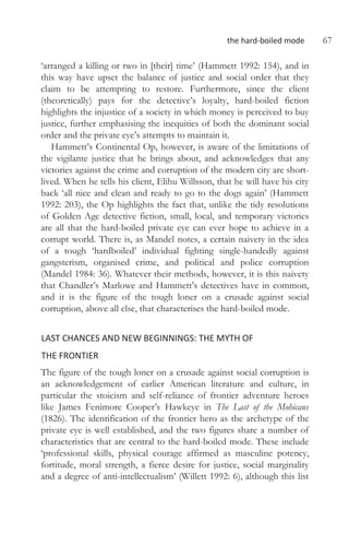 the hard-boiled mode 67
‘arranged a killing or two in [their] time’ (Hammett 1992: 154), and in
this way have upset the balance of justice and social order that they
claim to be attempting to restore. Furthermore, since the client
(theoretically) pays for the detective’s loyalty, hard-boiled fiction
highlights the injustice of a society in which money is perceived to buy
justice, further emphasising the inequities of both the dominant social
order and the private eye’s attempts to maintain it.
Hammett’s Continental Op, however, is aware of the limitations of
the vigilante justice that he brings about, and acknowledges that any
victories against the crime and corruption of the modern city are short-
lived. When he tells his client, Elihu Willsson, that he will have his city
back ‘all nice and clean and ready to go to the dogs again’ (Hammett
1992: 203), the Op highlights the fact that, unlike the tidy resolutions
of Golden Age detective fiction, small, local, and temporary victories
are all that the hard-boiled private eye can ever hope to achieve in a
corrupt world. There is, as Mandel notes, a certain naivety in the idea
of a tough ‘hardboiled’ individual fighting single-handedly against
gangsterism, organised crime, and political and police corruption
(Mandel 1984: 36). Whatever their methods, however, it is this naivety
that Chandler’s Marlowe and Hammett’s detectives have in common,
and it is the figure of the tough loner on a crusade against social
corruption, above all else, that characterises the hard-boiled mode.
LAST CHANCES AND NEW BEGINNINGS: THE MYTH OF
THE FRONTIER
The figure of the tough loner on a crusade against social corruption is
an acknowledgement of earlier American literature and culture, in
particular the stoicism and self-reliance of frontier adventure heroes
like James Fenimore Cooper’s Hawkeye in The Last of the Mohicans
(1826). The identification of the frontier hero as the archetype of the
private eye is well established, and the two figures share a number of
characteristics that are central to the hard-boiled mode. These include
‘professional skills, physical courage affirmed as masculine potency,
fortitude, moral strength, a fierce desire for justice, social marginality
and a degree of anti-intellectualism’ (Willett 1992: 6), although this list
 