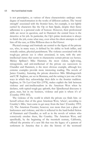 68 the hard-boiled mode
is not prescriptive, as various of these characteristics undergo some
degree of transformation in the works of different authors. The ‘moral
strength’ associated with the frontier hero, for example, is not lightly
carried by characters like the Op or Sam Spade, despite their fierce
adherence to a personal code of honour. However, their professional
skills are never in question, and in Hammett the central focus is the
detective at his job. In particular, the Op’s prime motivation is always
to finish the job, come what may, even when his client attempts to call
him off the case, as Elihu Willsson does in Red Harvest.
Physical courage and fortitude are central to the figure of the private
eye, who, in many ways, is defined by his ability to both inflict, and
stoically endure, physical punishment. The violence associated with the
tough-guy private eye is often associated, in turn, with the anti-
intellectual stance that seems to characterise certain private eye heroes.
Mickey Spillane’s Mike Hammer, the most violent, right-wing,
misogynistic, and anti-intellectual of the private eye successors to
Chandler and Hammett, is the most obvious example, although less
extreme examples provide more interesting reading. The novels of
James Crumley, featuring the private detectives Milo Milodragovitch
and C.W. Sughrue, are set in Montana, and the setting is just one of the
ways in which they acknowledge their debt to the frontier tradition.
Sughrue, in The Last Good Kiss (1978), makes explicit the link between
violence and anti-intellectualism in the American West when he
declares, with typical tough-guy aplomb, that ‘[i]ntellectual discourse is
great, man, but in my business, violence and pain is where it’s at’
(Crumley 1993: 303).
The violence of the world in which the private eye finds him- or
herself echoes that of the great American West, ‘where’, according to
Crumley’s Milo, ‘men came to get away from the laws’ (Crumley 1993:
12). The American Frontier, however, was more than just a place of
lawlessness and violence, and this is reflected in the hard-boiled fiction
of Hammett and Chandler, as well as in the novels of writers who
consciously emulate them, like Crumley. The American West, and
specifically, by the beginning of the twentieth century, California,
offered the promise of a new life that was the legacy of a pattern of
settlement in America that is also the history of the westward
 