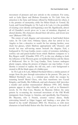 the hard-boiled mode 69
movement of pioneers and new arrivals to the continent. For some,
such as Leila Quest and Dolores Gonzales in The Little Sister, the
attraction is the fame and fortune offered by Hollywood; for others, it
is the promise of anonymity; while for Helen Grayle in Farewell, My
Lovely, and Crystal Kingsley in The Lady in the Lake, it is the possibility
of creating a new identity and beginning a new life. Significantly, almost
all of Chandler’s novels pivot on ‘a case of mistaken, disguised, or
altered identity. His characters discard their old selves, and invent new
ones’ (Babener 1995: 128).
The extent of such disguise and reinvention in hard-boiled fiction
varies. In The Little Sister, Orfamay Quest, after her arrival in Los
Angeles to hire a detective to search for her missing brother, soon
sheds her glasses, which Marlowe appropriately calls ‘cheaters’, and
reveals her true self-serving nature beneath the disguise. Earl, a
bodyguard in The Long Goodbye, wears a series of costumes, including a
cowboy suit and patent-leather boots which Marlowe compares to ‘a
Roy Rogers outfit’ (Chandler 1993: 477), in this way alluding to both
the influence of the Western genre on hardboiled fiction and the fakery
of Hollywood. Also in The Long Goodbye, Terry Lennox undergoes
plastic surgery, taking the process of disguise one step further. A new
identity is created to replace the old one, and a new background is
created to fill the blank space of a hidden past.
In The Lady in the Lake, Mildred Haviland follows a similar pattern of
escape from the past through reinvention in the present. The past, in
Mildred Haviland’s case, is a criminal past, which she escapes by
renaming herself Muriel Chess, who then transforms into Crystal
Kingsley, and finally, Mrs Fallbrook, and each character shift ‘provokes
a murder and another transmutation’ (Babener 1995: 243). Similar
patterns appear in other Chandler novels, as well as in Hammett’s
novels. In The Dain Curse, Maurice de Mayenne follows the same
pattern by re-enacting the westward movement of the Old World
immigrants from Europe to America, and specifically, San Francisco.
De Mayenne, who is French, assumes various aliases, finally
reinventing himself as Edgar Leggett and ‘making a new place for
himself in the world’ (Hammett 2002: 55). However, as with most
characters in hard-boiled fiction who flee from the past to the myth of
 