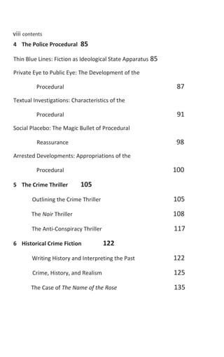 viii contentsviii contents
4 The Police Procedural 85
Thin Blue Lines: Fiction as Ideological State Apparatus 85
Private Eye to Public Eye: The Development of the
Procedural 87
Textual Investigations: Characteristics of the
Procedural 91
Social Placebo: The Magic Bullet of Procedural
Reassurance 98
Arrested Developments: Appropriations of the
Procedural 100
5 The Crime Thriller 105
Outlining the Crime Thriller 105
The Noir Thriller 108
The Anti-Conspiracy Thriller 117
6 Historical Crime Fiction 122
Writing History and Interpreting the Past 122
Crime, History, and Realism 125
The Case of The Name of the Rose 135
 
