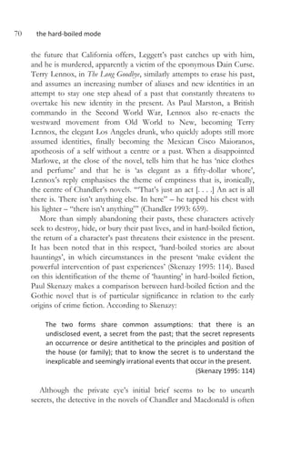 70 the hard-boiled mode
the future that California offers, Leggett’s past catches up with him,
and he is murdered, apparently a victim of the eponymous Dain Curse.
Terry Lennox, in The Long Goodbye, similarly attempts to erase his past,
and assumes an increasing number of aliases and new identities in an
attempt to stay one step ahead of a past that constantly threatens to
overtake his new identity in the present. As Paul Marston, a British
commando in the Second World War, Lennox also re-enacts the
westward movement from Old World to New, becoming Terry
Lennox, the elegant Los Angeles drunk, who quickly adopts still more
assumed identities, finally becoming the Mexican Cisco Maioranos,
apotheosis of a self without a centre or a past. When a disappointed
Marlowe, at the close of the novel, tells him that he has ‘nice clothes
and perfume’ and that he is ‘as elegant as a fifty-dollar whore’,
Lennox’s reply emphasises the theme of emptiness that is, ironically,
the centre of Chandler’s novels. ‘“That’s just an act [. . . .] An act is all
there is. There isn’t anything else. In here” – he tapped his chest with
his lighter – “there isn’t anything”’ (Chandler 1993: 659).
More than simply abandoning their pasts, these characters actively
seek to destroy, hide, or bury their past lives, and in hard-boiled fiction,
the return of a character’s past threatens their existence in the present.
It has been noted that in this respect, ‘hard-boiled stories are about
hauntings’, in which circumstances in the present ‘make evident the
powerful intervention of past experiences’ (Skenazy 1995: 114). Based
on this identification of the theme of ‘haunting’ in hard-boiled fiction,
Paul Skenazy makes a comparison between hard-boiled fiction and the
Gothic novel that is of particular significance in relation to the early
origins of crime fiction. According to Skenazy:
The two forms share common assumptions: that there is an
undisclosed event, a secret from the past; that the secret represents
an occurrence or desire antithetical to the principles and position of
the house (or family); that to know the secret is to understand the
inexplicable and seemingly irrational events that occur in the present.
(Skenazy 1995: 114)
Although the private eye’s initial brief seems to be to unearth
secrets, the detective in the novels of Chandler and Macdonald is often
 