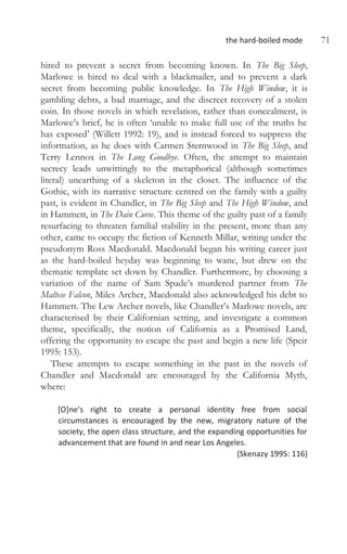 the hard-boiled mode 71
hired to prevent a secret from becoming known. In The Big Sleep,
Marlowe is hired to deal with a blackmailer, and to prevent a dark
secret from becoming public knowledge. In The High Window, it is
gambling debts, a bad marriage, and the discreet recovery of a stolen
coin. In those novels in which revelation, rather than concealment, is
Marlowe’s brief, he is often ‘unable to make full use of the truths he
has exposed’ (Willett 1992: 19), and is instead forced to suppress the
information, as he does with Carmen Sternwood in The Big Sleep, and
Terry Lennox in The Long Goodbye. Often, the attempt to maintain
secrecy leads unwittingly to the metaphorical (although sometimes
literal) unearthing of a skeleton in the closet. The influence of the
Gothic, with its narrative structure centred on the family with a guilty
past, is evident in Chandler, in The Big Sleep and The High Window, and
in Hammett, in The Dain Curse. This theme of the guilty past of a family
resurfacing to threaten familial stability in the present, more than any
other, came to occupy the fiction of Kenneth Millar, writing under the
pseudonym Ross Macdonald. Macdonald began his writing career just
as the hard-boiled heyday was beginning to wane, but drew on the
thematic template set down by Chandler. Furthermore, by choosing a
variation of the name of Sam Spade’s murdered partner from The
Maltese Falcon, Miles Archer, Macdonald also acknowledged his debt to
Hammett. The Lew Archer novels, like Chandler’s Marlowe novels, are
characterised by their Californian setting, and investigate a common
theme, specifically, the notion of California as a Promised Land,
offering the opportunity to escape the past and begin a new life (Speir
1995: 153).
These attempts to escape something in the past in the novels of
Chandler and Macdonald are encouraged by the California Myth,
where:
[O]ne’s right to create a personal identity free from social
circumstances is encouraged by the new, migratory nature of the
society, the open class structure, and the expanding opportunities for
advancement that are found in and near Los Angeles.
(Skenazy 1995: 116)
 