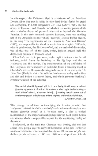 72 the hard-boiled mode
In this respect, the California Myth is a variation of the American
Dream, albeit one that is sullied in early hard-boiled fiction by greed
and corruption. F. Scott Fitzgerald’s The Great Gatsby (1925), like the
novels of Hammett and Chandler of which it is a contemporary, deals
with a similar theme of personal reinvention beyond the Western
Frontier. In the early twentieth century, however, there was nothing
left of the American frontier which Frederick Jackson Turner argued,
in his essay ‘The Significance of the Frontier in American History’
(1893), was responsible for the democratic American spirit. California,
with its gold-rushes, the discovery of oil, and the arrival of the movies,
was all that was left of the West, which, Jackson argued, held the
democratic promise of freedom for all.
Chandler’s novels, in particular, make explicit reference to the oil
industry, which forms the backdrop to The Big Sleep, and also to
Hollywood and the movies. The condemnation of the artificiality of
the Hollywood movie industry, in particular, forms a recurring motif in
Chandler’s novels. His most damning indictment of the movies is The
Little Sister (1949), in which the indistinction between reality and artifice
and fact and fiction is a major theme, and which prompts Marlowe’s
cynical evaluation of the industry:
Wonderful what Hollywood will do to a nobody. It will make a radiant
glamour queen out of a drab little wench who ought to be ironing a
truck driver’s shorts, a he-man hero [. . .] reeking sexual charm out of
some overgrown kid who was meant to go to work with a lunchbox.
(Chandler 1955: 155)
This passage, in addition to identifying the frontier promise that
Hollywood offered, in which ‘a nobody’ could reinvent themselves as a
‘radiant glamour queen’ or a ‘he-man hero’, is also a cynical
identification of the important relationship between hard-boiled fiction
and cinema which is responsible, in part, for the continuing vitality of
the mode.
Hollywood, at the time that Chandler was writing, did not just
attract those people eager to reinvent themselves in the new frontier of
southern California. It is estimated that almost 20 per cent of film noir
thrillers produced between 1941 and 1948 were adaptations of hard-
 