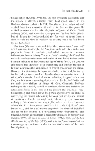 the hard-boiled mode 73
boiled fiction (Krutnik 1994: 33), and this wholesale adaptation, and
the money it offered, attracted many hard-boiled writers to the
Hollywood movie industry. In 1943 Chandler went to Hollywood, and
worked there for the movies off and on for the next five years. He
worked on movies such as the adaptation of James M. Cain’s Double
Indemnity (1936), and wrote the screenplay for The Blue Dahlia (1946),
but his distaste for Hollywood, and the five years he spent there, is
clear to see in the vitriolic attack on the industry that is the foundation
for The Little Sister.
The term ‘film noir’ is derived from the French term ‘roman noir’,
which was used to describe the American hard-boiled fiction that was
popular in France in translation, and which became an enormous
influence on French writing. The word ‘noir’, meaning ‘black’, codifies
the dark, shadowy atmosphere and setting of hard-boiled fiction, which
is a clear indicator of the Gothic heritage of crime fiction, and film noir
emphasised this ‘darkness’ both thematically and through the use of
lighting techniques that emphasised or created shadows on the screen.
However, the similarities between hard-boiled fiction and film noir go
far beyond the terms used to describe them. A narrative centre of
crime, often associated with desire or seduction, is typical of the noir
film, and is a major structuring device in both hard-boiled fiction and
the early crime-thrillers of James M. Cain. Cinematic flashback
techniques are a visual, as well as narrative, device that recreates the
relationship between the past and the present that structures hard-
boiled fiction and which allows the private eye to solve the crime by
uncovering the hidden relationship between past events and present
circumstances. Finally, although not exhaustively, the voiceover
technique that characterises much film noir is a direct cinematic
adaptation of the first-person narrative voice of the majority of hard-
boiled texts, and both techniques emphasise the alienated individual
and his or her position in a threatening urban environment. This
threatening urban environment is frequently alluded to in film noir titles
(Krutnik 1994: 18) such as Street of Chance (1942), Night and the City
(1950), and Cry of the City (1948), and it is the ‘mean streets’ of the
threatening city that form the characteristic environment of the hard-
boiled private eye.
 