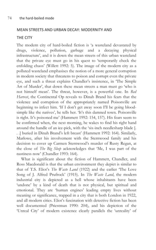 74 the hard-boiled mode
MEAN STREETS AND URBAN DECAY: MODERNITY AND
THE CITY
The modern city of hard-boiled fiction is ‘a wasteland devastated by
drugs, violence, pollution, garbage and a decaying physical
infrastructure’, and it is down the mean streets of this urban wasteland
that the private eye must go in his quest to ‘temporarily check the
enfolding chaos’ (Willett 1992: 5). The image of the modern city as a
polluted wasteland emphasises the notion of a more general corruption
in modern society that threatens to poison and corrupt even the private
eye, and such a threat explains Chandler’s insistence, in ‘The Simple
Art of Murder’, that down these mean streets a man must go ‘who is
not himself mean’. The threat, however, is a powerful one. In Red
Harvest, the Continental Op reveals to Dinah Brand his fears that the
violence and corruption of the appropriately named Poisonville are
beginning to infect him. ‘If I don’t get away soon I’ll be going blood-
simple like the natives’, he tells her. ‘It’s this damned town. Poisonville
is right. It’s poisoned me’ (Hammett 1992: 154, 157). His fears seem to
be confirmed when, the next morning, he wakes to find his right hand
around the handle of an ice-pick, with the ‘six-inch needlesharp blade [.
. .] buried in Dinah Brand’s left breast’ (Hammett 1992: 164). Similarly,
Marlowe, after his involvement with the Sternwood family and his
decision to cover up Carmen Sternwood’s murder of Rusty Regan, at
the close of The Big Sleep acknowledges that ‘Me, I was part of the
nastiness now’ (Chandler 1993: 164).
What is significant about the fiction of Hammett, Chandler, and
Ross Macdonald is that the urban environment they depict is similar to
that of T.S. Eliot’s The Waste Land (1922) and the earlier ‘The Love
Song of J. Alfred Prufrock’ (1915). In The Waste Land, the modern
industrial city is depicted as a hell whose inhabitants have been
‘undone’ by a kind of death that is not physical, but spiritual and
emotional. They are ‘human engines’ leading empty lives without
meaning or significance, trapped in a city that is both London in 1922,
and all modern cities. Eliot’s fascination with detective fiction has been
well documented (Priestman 1990: 204), and his depiction of the
‘Unreal City’ of modern existence clearly parallels the ‘unreality’ of
 