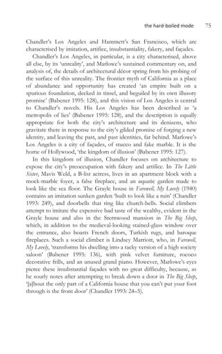 the hard-boiled mode 75
Chandler’s Los Angeles and Hammett’s San Francisco, which are
characterised by imitation, artifice, insubstantiality, fakery, and façades.
Chandler’s Los Angeles, in particular, is a city characterised, above
all else, by its ‘unreality’, and Marlowe’s sustained commentary on, and
analysis of, the details of architectural décor spring from his probing of
the surface of this unreality. The frontier myth of California as a place
of abundance and opportunity has created ‘an empire built on a
spurious foundation, decked in tinsel, and beguiled by its own illusory
promise’ (Babener 1995: 128), and this vision of Los Angeles is central
to Chandler’s novels. His Los Angeles has been described as ‘a
metropolis of lies’ (Babener 1995: 128), and the description is equally
appropriate for both the city’s architecture and its denizens, who
gravitate there in response to the city’s gilded promise of forging a new
identity, and leaving the past, and past identities, far behind. Marlowe’s
Los Angeles is a city of façades, of stucco and fake marble. It is the
home of Hollywood, ‘the kingdom of illusion’ (Babener 1995: 127).
In this kingdom of illusion, Chandler focuses on architecture to
expose the city’s preoccupation with fakery and artifice. In The Little
Sister, Mavis Weld, a B-list actress, lives in an apartment block with a
mock-marble foyer, a false fireplace, and an aquatic garden made to
look like the sea floor. The Grayle house in Farewell, My Lovely (1940)
contains an imitation sunken garden ‘built to look like a ruin’ (Chandler
1993: 249), and doorbells that ring like church-bells. Social climbers
attempt to imitate the expensive bad taste of the wealthy, evident in the
Grayle house and also in the Sternwood mansion in The Big Sleep,
which, in addition to the medieval-looking stained-glass window over
the entrance, also boasts French doors, Turkish rugs, and baroque
fireplaces. Such a social climber is Lindsey Marriott, who, in Farewell,
My Lovely, ‘transforms his dwelling into a tacky version of a high society
saloon’ (Babener 1995: 136), with pink velvet furniture, rococo
decorative frills, and an unused grand piano. However, Marlowe’s eyes
pierce these insubstantial façades with no great difficulty, because, as
he sourly notes after attempting to break down a door in The Big Sleep,
‘[a]bout the only part of a California house that you can’t put your foot
through is the front door’ (Chandler 1993: 24–5).
 
