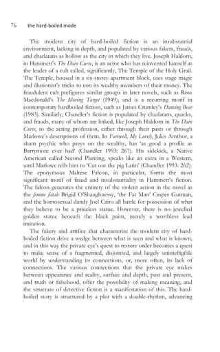 76 the hard-boiled mode
The modern city of hard-boiled fiction is an insubstantial
environment, lacking in depth, and populated by various fakers, frauds,
and charlatans as hollow as the city in which they live. Joseph Haldorn,
in Hammett’s The Dain Curse, is an actor who has reinvented himself as
the leader of a cult called, significantly, The Temple of the Holy Grail.
The Temple, housed in a six-storey apartment block, uses stage magic
and illusionist’s tricks to con its wealthy members of their money. The
fraudulent cult prefigures similar groups in later novels, such as Ross
Macdonald’s The Moving Target (1949), and is a recurring motif in
contemporary hardboiled fiction, such as James Crumley’s Dancing Bear
(1983). Similarly, Chandler’s fiction is populated by charlatans, quacks,
and frauds, many of whom are linked, like Joseph Haldorn in The Dain
Curse, to the acting profession, either through their pasts or through
Marlowe’s descriptions of them. In Farewell, My Lovely, Jules Amthor, a
sham psychic who preys on the wealthy, has ‘as good a profile as
Barrymore ever had’ (Chandler 1993: 267). His sidekick, a Native
American called Second Planting, speaks like an extra in a Western,
until Marlowe tells him to ‘Cut out the pig Latin’ (Chandler 1993: 262).
The eponymous Maltese Falcon, in particular, forms the most
significant motif of fraud and insubstantiality in Hammett’s fiction.
The falcon generates the entirety of the violent action in the novel as
the femme fatale Brigid O’Shaughnessy, ‘the Fat Man’ Casper Gutman,
and the homosexual dandy Joel Cairo all battle for possession of what
they believe to be a priceless statue. However, there is no jewelled
golden statue beneath the black paint, merely a worthless lead
imitation.
The fakery and artifice that characterise the modern city of hard-
boiled fiction drive a wedge between what is seen and what is known,
and in this way the private eye’s quest to restore order becomes a quest
to make sense of a fragmented, disjointed, and largely unintelligible
world by understanding its connections, or, more often, its lack of
connections. The various connections that the private eye makes
between appearance and reality, surface and depth, past and present,
and truth or falsehood, offer the possibility of making meaning, and
the structure of detective fiction is a manifestation of this. The hard-
boiled story is structured by a plot with a double-rhythm, advancing
 