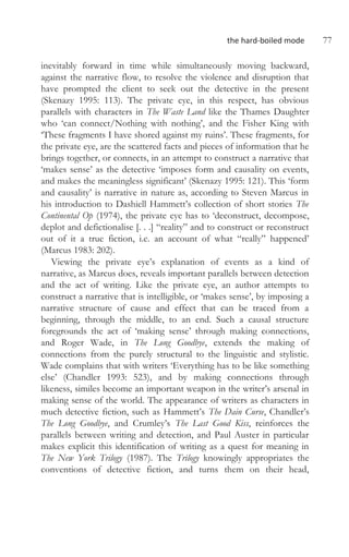 the hard-boiled mode 77
inevitably forward in time while simultaneously moving backward,
against the narrative flow, to resolve the violence and disruption that
have prompted the client to seek out the detective in the present
(Skenazy 1995: 113). The private eye, in this respect, has obvious
parallels with characters in The Waste Land like the Thames Daughter
who ‘can connect/Nothing with nothing’, and the Fisher King with
‘These fragments I have shored against my ruins’. These fragments, for
the private eye, are the scattered facts and pieces of information that he
brings together, or connects, in an attempt to construct a narrative that
‘makes sense’ as the detective ‘imposes form and causality on events,
and makes the meaningless significant’ (Skenazy 1995: 121). This ‘form
and causality’ is narrative in nature as, according to Steven Marcus in
his introduction to Dashiell Hammett’s collection of short stories The
Continental Op (1974), the private eye has to ‘deconstruct, decompose,
deplot and defictionalise [. . .] “reality” and to construct or reconstruct
out of it a true fiction, i.e. an account of what “really” happened’
(Marcus 1983: 202).
Viewing the private eye’s explanation of events as a kind of
narrative, as Marcus does, reveals important parallels between detection
and the act of writing. Like the private eye, an author attempts to
construct a narrative that is intelligible, or ‘makes sense’, by imposing a
narrative structure of cause and effect that can be traced from a
beginning, through the middle, to an end. Such a causal structure
foregrounds the act of ‘making sense’ through making connections,
and Roger Wade, in The Long Goodbye, extends the making of
connections from the purely structural to the linguistic and stylistic.
Wade complains that with writers ‘Everything has to be like something
else’ (Chandler 1993: 523), and by making connections through
likeness, similes become an important weapon in the writer’s arsenal in
making sense of the world. The appearance of writers as characters in
much detective fiction, such as Hammett’s The Dain Curse, Chandler’s
The Long Goodbye, and Crumley’s The Last Good Kiss, reinforces the
parallels between writing and detection, and Paul Auster in particular
makes explicit this identification of writing as a quest for meaning in
The New York Trilogy (1987). The Trilogy knowingly appropriates the
conventions of detective fiction, and turns them on their head,
 