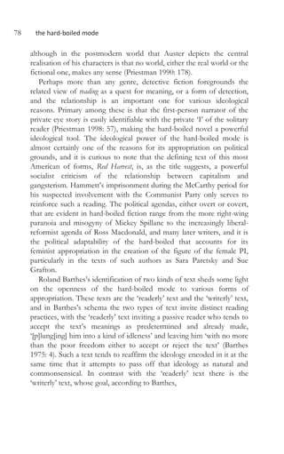 78 the hard-boiled mode
although in the postmodern world that Auster depicts the central
realisation of his characters is that no world, either the real world or the
fictional one, makes any sense (Priestman 1990: 178).
Perhaps more than any genre, detective fiction foregrounds the
related view of reading as a quest for meaning, or a form of detection,
and the relationship is an important one for various ideological
reasons. Primary among these is that the first-person narrator of the
private eye story is easily identifiable with the private ‘I’ of the solitary
reader (Priestman 1998: 57), making the hard-boiled novel a powerful
ideological tool. The ideological power of the hard-boiled mode is
almost certainly one of the reasons for its appropriation on political
grounds, and it is curious to note that the defining text of this most
American of forms, Red Harvest, is, as the title suggests, a powerful
socialist criticism of the relationship between capitalism and
gangsterism. Hammett’s imprisonment during the McCarthy period for
his suspected involvement with the Communist Party only serves to
reinforce such a reading. The political agendas, either overt or covert,
that are evident in hard-boiled fiction range from the more right-wing
paranoia and misogyny of Mickey Spillane to the increasingly liberal-
reformist agenda of Ross Macdonald, and many later writers, and it is
the political adaptability of the hard-boiled that accounts for its
feminist appropriation in the creation of the figure of the female PI,
particularly in the texts of such authors as Sara Paretsky and Sue
Grafton.
Roland Barthes’s identification of two kinds of text sheds some light
on the openness of the hard-boiled mode to various forms of
appropriation. These texts are the ‘readerly’ text and the ‘writerly’ text,
and in Barthes’s schema the two types of text invite distinct reading
practices, with the ‘readerly’ text inviting a passive reader who tends to
accept the text’s meanings as predetermined and already made,
‘[p]lung[ing] him into a kind of idleness’ and leaving him ‘with no more
than the poor freedom either to accept or reject the text’ (Barthes
1975: 4). Such a text tends to reaffirm the ideology encoded in it at the
same time that it attempts to pass off that ideology as natural and
commonsensical. In contrast with the ‘readerly’ text there is the
‘writerly’ text, whose goal, according to Barthes,
 