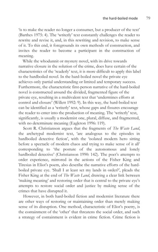the hard-boiled mode 79
‘is to make the reader no longer a consumer, but a producer of the text’
(Barthes 1975: 4). The ‘writerly’ text constantly challenges the reader to
rewrite and revise it, and, in this rewriting and revision, to make sense
of it. To this end, it foregrounds its own methods of construction, and
invites the reader to become a participant in the construction of
meaning.
While the whodunnit or mystery novel, with its drive towards
narrative closure in the solution of the crime, does have certain of the
characteristics of the ‘readerly’ text, it is more difficult to apply this label
to the hardboiled novel. In the hard-boiled novel the private eye
achieves only partial understanding or limited and temporary success.
Furthermore, the characteristic first-person narrative of the hard-boiled
novel is constructed around the divided, fragmented figure of the
private eye, resulting in a multivalent text that ‘undermines efforts at
control and closure’ (Willett 1992: 9). In this way, the hard-boiled text
can be identified as a ‘writerly’ text, whose gaps and fissures encourage
the reader to enter into the production of meaning. The ‘writerly’ text,
significantly, is usually a modernist one, plural, diffuse, and fragmented,
with no determinate meaning (Eagleton 1996: 119).
Scott R. Christianson argues that the fragments of The Waste Land,
the archetypal modernist text, ‘are analogous to the episodes in
hardboiled detective fiction’, with the ‘isolated modern hero sitting
before a spectacle of modern chaos and trying to make sense of it all’
corresponding to ‘the posture of the autonomous and lonely
hardboiled detective’ (Christianson 1990: 142). The poet’s attempts to
order experience, mirrored in the actions of the Fisher King and
Tiresias in Eliot’s poem, also describe the narrative efforts of the hard-
boiled private eye. ‘Shall I at least set my lands in order?’, pleads the
Fisher King at the end of The Waste Land, drawing a clear link between
‘making meaning’ and restoring order that is central to the private eye’s
attempts to restore social order and justice by making sense of the
crimes that have disrupted it.
However, in both hard-boiled fiction and modernist literature there
are other ways of restoring or maintaining order than merely making
sense of its disruption. One method, characteristic of Eliot’s poetry, is
the containment of the ‘other’ that threatens the social order, and such
a strategy of containment is evident in crime fiction. Crime fiction is
 