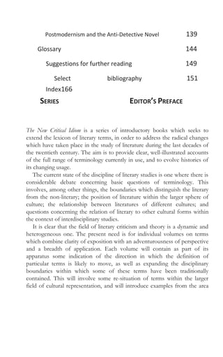 Postmodernism and the Anti-Detective Novel 139
Glossary 144
Suggestions for further reading 149
Select bibliography 151
Index166
SERIES EDITOR’S PREFACE
The New Critical Idiom is a series of introductory books which seeks to
extend the lexicon of literary terms, in order to address the radical changes
which have taken place in the study of literature during the last decades of
the twentieth century. The aim is to provide clear, well-illustrated accounts
of the full range of terminology currently in use, and to evolve histories of
its changing usage.
The current state of the discipline of literary studies is one where there is
considerable debate concerning basic questions of terminology. This
involves, among other things, the boundaries which distinguish the literary
from the non-literary; the position of literature within the larger sphere of
culture; the relationship between literatures of different cultures; and
questions concerning the relation of literary to other cultural forms within
the context of interdisciplinary studies.
It is clear that the field of literary criticism and theory is a dynamic and
heterogeneous one. The present need is for individual volumes on terms
which combine clarity of exposition with an adventurousness of perspective
and a breadth of application. Each volume will contain as part of its
apparatus some indication of the direction in which the definition of
particular terms is likely to move, as well as expanding the disciplinary
boundaries within which some of these terms have been traditionally
contained. This will involve some re-situation of terms within the larger
field of cultural representation, and will introduce examples from the area
 