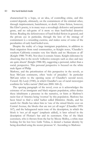 80 the hard-boiled mode
characterised by a hope, or an idea, of controlling crime, and this
control depends, ultimately, on the containment of the criminal other,
through imprisonment, banishment, or death. Crime fiction, however,
like Eliot’s poetry, is in many ways a revealingly defensive and paranoid
genre, and no sub-genre of it more so than hard-boiled detective
fiction. Reading the defensiveness of hard-boiled fiction in general, and
the private eye in particular, through the lens of the strategy of
containment is a rewarding exercise, and makes sense of some of the
peculiarities of early hard-boiled texts.
Despite the reality of a large immigrant population, in addition to
black migration from rural communities, as Knight notes, ‘Chandler’s
southern California contains very few blacks and no Mexicans at all’
(Knight 1988: 79–80). Nor does it contain Asians. Knight elaborates by
observing that in the novels ‘collective concepts such as class and race
are quite absent’ (Knight 1988: 80), suggesting a personal, rather than a
social, perspective. This personal perspective is focused on the white
male figure of Philip
Marlowe, and the prioritisation of this perspective in the novels, as
Sean McCann comments, often ‘reeks of prejudice’. In particular
McCann refers to the opening scene of Chandler’s second novel,
Farewell, My Lovely (1940), in which Chandler’s use of racial stereotypes
confirms his ‘reflex racism’ (McCann 2000: 160–2).
The opening paragraph of the novel, even as it acknowledges the
existence of an immigrant and black migrant population, either denies
these inhabitants a presence in the narrative, or hints at Marlowe’s
racist fear of America being ‘overrun’ by this population. Marlowe has
been hired to find a relief barber called Dimitrios Aleidis, and his
search for Aleidis has taken him to ‘one of the mixed blocks over on
Central Avenue, the blocks that are not yet all negro’ (Chandler 1993:
167), and the beleaguered racist tone of the description, in which the
block is ‘not yet all negro’ (emphasis added), is later echoed in the
description of Florian’s bar and its customers. One of the black
customers, who is thrown from the bar by Moose Molloy, a white man
looking for his lost love Little Velma, is denied a human identity by
being described using the neuter pronoun ‘it’. According to Marlowe:
 