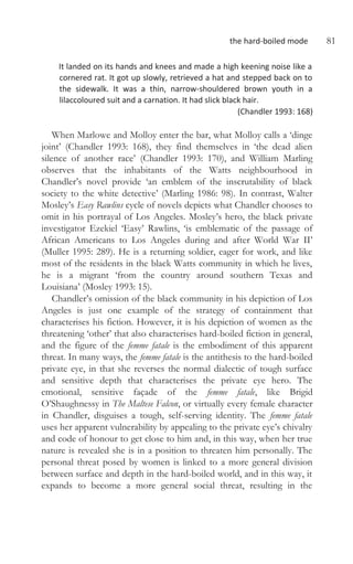 the hard-boiled mode 81
It landed on its hands and knees and made a high keening noise like a
cornered rat. It got up slowly, retrieved a hat and stepped back on to
the sidewalk. It was a thin, narrow-shouldered brown youth in a
lilaccoloured suit and a carnation. It had slick black hair.
(Chandler 1993: 168)
When Marlowe and Molloy enter the bar, what Molloy calls a ‘dinge
joint’ (Chandler 1993: 168), they find themselves in ‘the dead alien
silence of another race’ (Chandler 1993: 170), and William Marling
observes that the inhabitants of the Watts neighbourhood in
Chandler’s novel provide ‘an emblem of the inscrutability of black
society to the white detective’ (Marling 1986: 98). In contrast, Walter
Mosley’s Easy Rawlins cycle of novels depicts what Chandler chooses to
omit in his portrayal of Los Angeles. Mosley’s hero, the black private
investigator Ezekiel ‘Easy’ Rawlins, ‘is emblematic of the passage of
African Americans to Los Angeles during and after World War II’
(Muller 1995: 289). He is a returning soldier, eager for work, and like
most of the residents in the black Watts community in which he lives,
he is a migrant ‘from the country around southern Texas and
Louisiana’ (Mosley 1993: 15).
Chandler’s omission of the black community in his depiction of Los
Angeles is just one example of the strategy of containment that
characterises his fiction. However, it is his depiction of women as the
threatening ‘other’ that also characterises hard-boiled fiction in general,
and the figure of the femme fatale is the embodiment of this apparent
threat. In many ways, the femme fatale is the antithesis to the hard-boiled
private eye, in that she reverses the normal dialectic of tough surface
and sensitive depth that characterises the private eye hero. The
emotional, sensitive façade of the femme fatale, like Brigid
O’Shaughnessy in The Maltese Falcon, or virtually every female character
in Chandler, disguises a tough, self-serving identity. The femme fatale
uses her apparent vulnerability by appealing to the private eye’s chivalry
and code of honour to get close to him and, in this way, when her true
nature is revealed she is in a position to threaten him personally. The
personal threat posed by women is linked to a more general division
between surface and depth in the hard-boiled world, and in this way, it
expands to become a more general social threat, resulting in the
 