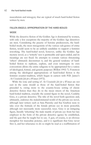 82 the hard-boiled mode
masculinism and misogyny that are typical of much hard-boiled fiction
written by men.
FALLEN ANGELS: APPROPRIATION OF THE HARD-BOILED
MODE
While the detective fiction of the Golden Age is dominated by women,
with only a few exceptions the majority of the Golden Age detectives
are men. Considering the paucity of heroine predecessors, the hard-
boiled mode, the most misogynistic of the various sub-genres of crime
fiction, would seem to be an unlikely candidate to support a feminist
reworking. The hard-boiled novel, however, unlike the Golden Age
mystery novel, as a ‘writerly’ text is permeable and open-ended, and its
meanings are not fixed. Its attempts to contain various threatening
‘others’ ultimately deconstruct it, and the general tendency of hard-
boiled fiction to replicate, explore, and even interrogate its own
conventions allows the entire subgenre to be appropriated for a variety
of ideological, formal, and generic purposes (Willett 1992: 7). Foremost
among the ideological appropriations of hard-boiled fiction is the
feminist counter-tradition, which began in earnest with P.D. James’s
An Unsuitable Job for a Woman (1972).
While the tone and setting of An Unsuitable Job for a Woman are not
cast in the same mould as those of the hard-boiled fiction that
preceded it, owing more to the country-house setting of classic
detective fiction than they do to the mean streets of the American
hard-boiled tradition, crucially the central figure in the novel, Cordelia
Grey, is a private detective. The title of the novel both questions and,
ultimately, endorses the maledominated world of the private eye novel,
although later writers such as Sara Paretsky and Sue Grafton were to
take over the formula of the female private eye in more powerful,
although not necessarily more successful, ways. Grey is an intriguing
figure, literally ‘inheriting’ the male mantle of private eye from her late
employer in the form of the private detective agency he established,
and the gun that he taught her to use. A gun, of course, is an obvious
metaphor for masculine potency, and it is significant that Grey never
fires it, and her reluctance to do so might be read as a reaffirmation of
 