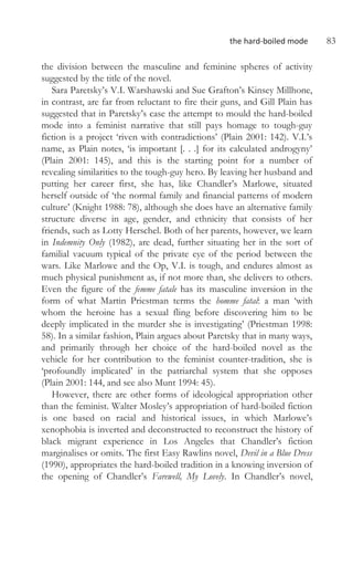 the hard-boiled mode 83
the division between the masculine and feminine spheres of activity
suggested by the title of the novel.
Sara Paretsky’s V.I. Warshawski and Sue Grafton’s Kinsey Millhone,
in contrast, are far from reluctant to fire their guns, and Gill Plain has
suggested that in Paretsky’s case the attempt to mould the hard-boiled
mode into a feminist narrative that still pays homage to tough-guy
fiction is a project ‘riven with contradictions’ (Plain 2001: 142). V.I.’s
name, as Plain notes, ‘is important [. . .] for its calculated androgyny’
(Plain 2001: 145), and this is the starting point for a number of
revealing similarities to the tough-guy hero. By leaving her husband and
putting her career first, she has, like Chandler’s Marlowe, situated
herself outside of ‘the normal family and financial patterns of modern
culture’ (Knight 1988: 78), although she does have an alternative family
structure diverse in age, gender, and ethnicity that consists of her
friends, such as Lotty Herschel. Both of her parents, however, we learn
in Indemnity Only (1982), are dead, further situating her in the sort of
familial vacuum typical of the private eye of the period between the
wars. Like Marlowe and the Op, V.I. is tough, and endures almost as
much physical punishment as, if not more than, she delivers to others.
Even the figure of the femme fatale has its masculine inversion in the
form of what Martin Priestman terms the homme fatal: a man ‘with
whom the heroine has a sexual fling before discovering him to be
deeply implicated in the murder she is investigating’ (Priestman 1998:
58). In a similar fashion, Plain argues about Paretsky that in many ways,
and primarily through her choice of the hard-boiled novel as the
vehicle for her contribution to the feminist counter-tradition, she is
‘profoundly implicated’ in the patriarchal system that she opposes
(Plain 2001: 144, and see also Munt 1994: 45).
However, there are other forms of ideological appropriation other
than the feminist. Walter Mosley’s appropriation of hard-boiled fiction
is one based on racial and historical issues, in which Marlowe’s
xenophobia is inverted and deconstructed to reconstruct the history of
black migrant experience in Los Angeles that Chandler’s fiction
marginalises or omits. The first Easy Rawlins novel, Devil in a Blue Dress
(1990), appropriates the hard-boiled tradition in a knowing inversion of
the opening of Chandler’s Farewell, My Lovely. In Chandler’s novel,
 