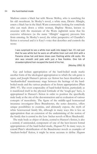 84 the hard-boiled mode
Marlowe enters a black bar with Moose Molloy, who is searching for
his old sweetheart. In Mosley’s novel, a white man, Dewitt Albright,
enters a black bar in the black Watts community looking for somebody
who can track down a white woman, Daphne Monet, known to
associate with the musicians of the Watts nightclub scene that his
excessive whiteness (as the name ‘Albright’ suggests) prevents him
from entering. In Mosley’s novel, the white perspective of Chandler’s
fiction is reversed and it is Easy’s voice that describes and controls the
scene:
I was surprised to see a white man walk into Joppy’s bar. It’s not just
that he was white but he wore an off-white linen suit and shirt with a
Panama straw hat and bone shoes over flashing white silk socks. His
skin was smooth and pale with just a few freckles. One lick of
strawberryblond hair escaped the band of his hat.
(Mosley 1992: 9)
Gay and lesbian appropriation of the hard-boiled mode marks
another form of the ideological appropriation to which the sub-genre is
open, and Joseph Hansen’s private eye fiction has been described as a
‘mediumboiled’ transitionary stage between the heritage of the hard-
boiled mode and the various products of its future appropriation (Plain
2001: 97). The overt corporeality of hard-boiled fiction, particularly as
it manifested itself in the physical fortitude of the ‘tough-guy’ hero, is
appropriated in Hansen’s fiction in order to position the specifically
male body at the site of the deconstruction and re-evaluation of various
concepts of masculinity. The figure of the middle-aged homosexual
insurance investigator Dave Brandstetter, the series detective, offers
unique possibilities to examine, and ultimately expose, the myth of
white heterosexual family life, although in many ways this is less an
appropriation than an extension of the undermining of the notion of
the family that is central to the Lew Archer novels of Ross Macdonald.
The male body as object of desire, central to Hansen’s fiction, is also
a central, if unintended, component of one of the best-known formal
appropriations of the hard-boiled mode, Magnum P.I. In many ways, to
extend Plain’s identification of the Brandstetter novels as examples of
‘medium-boiled’ fiction, it might be more accurate to define Magnum
 