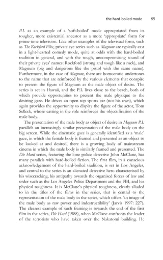 the hard-boiled mode 85
P.I. as an example of a ‘soft-boiled’ mode appropriated from its
tougher, more existential ancestor as a more ‘appropriate’ form for
prime-time television. Like other examples of the televisual form, such
as The Rockford Files, private eye series such as Magnum are typically cast
in a light-hearted comedy mode, quite at odds with the hard-boiled
tradition in general, and with the tough, uncompromising sound of
their private eyes’ names: Rockford (strong and tough like a rock), and
Magnum (big and dangerous like the pistol with the same name).
Furthermore, in the case of Magnum, there are homoerotic undertones
to the name that are reinforced by the various elements that conspire
to present the figure of Magnum as the male object of desire. The
series is set in Hawaii, and the P.I. lives close to the beach, both of
which provide opportunities to present the male physique to the
desiring gaze. He drives an open-top sports car (not his own), which
again provides the opportunity to display the figure of the actor, Tom
Selleck, whose casting in the role reinforces the objectification of the
male body.
The presentation of the male body as object of desire in Magnum P.I.
parallels an increasingly similar presentation of the male body on the
big screen. While the cinematic gaze is generally identified as a ‘male’
gaze, in which the female body is framed and presented as an object to
be looked at and desired, there is a growing body of mainstream
cinema in which the male body is similarly framed and presented. The
Die Hard series, featuring the lone police detective John McClane, has
many parallels with hard-boiled fiction. The first film, in a conscious
acknowledgement of the hard-boiled tradition, is set in Los Angeles,
and central to the series is an alienated detective hero characterised by
his wisecracking, his antipathy towards the organised forces of law and
order such as the Los Angeles Police Department and the FBI, and his
physical toughness. It is McClane’s physical toughness, clearly alluded
to in the titles of the films in the series, that is central to the
representation of the male body in the series, which offers ‘an image of
the male body as raw power and indestructibility’ (Jarvis 1997: 227).
The clearest example of such framing is towards the end of the first
film in the series, Die Hard (1988), when McClane confronts the leader
of the terrorists who have taken over the Nakatomi building. He
 